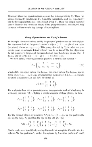 Obviously these two operators form a group that is isomorphic to G2. These two
groups (formed by the elements E 0
, R, and the elements ^
OE0 and ^
OR, respectively)
are the two representations of the abstract group G2. These two simple examples
cannot illustrate the value and beauty of the group theoretical method, but they
do serve to illustrate the key concept of isomorphism.
Group of permutations and Cayley's theorem
In Example 12.6 we examined brie¯y the group of permutations of three objects.
We now come back to the general case of n objects (1; 2; . . . ; n) placed in n boxes
(or places) labeled 1, 2; . . . ; n. This group, denoted by Sn, is called the sym-
metric group on n objects. It is of order n! How do we know? The ®rst object may
be put in any of n boxes, and the second object may then be put in any of n ÿ 1
boxes, and so forth: n…n ÿ 1†…n ÿ 2†      3  2  1 ˆ n!:
We now de®ne, following common practice, a permutation symbol P
P ˆ
1 2 3    n
1 2 3    n
þ !
; …12:1†
which shifts the object in box 1 to box 1, the object in box 2 to box 2, and so
forth, where 12    n is some arrangement of the numbers 1; 2; 3; . . . ; n. The old
notation in Example 12.6 can now be written as
‰2 3 1Š ˆ
1 2 3
2 3 1
 
:
For n objects there are n! permutations or arrangements, each of which may be
written in the form (12.1). Taking a speci®c example of three objects, we have
P1 ˆ
1 2 3
1 2 3
 
; P2 ˆ
1 2 3
2 3 1
 
; P3 ˆ
1 2 3
1 3 2
 
;
P4 ˆ
1 2 3
2 1 3
 
; P5 ˆ
1 2 3
3 2 1
 
; P6 ˆ
1 2 3
3 1 2
 
:
For the product of two permutations PiPj …i; j ˆ 1; 2; . . . ; 6†, we ®rst perform the
one on the right, Pj, and then the one on the left, Pi. Thus
P3P6 ˆ
1 2 3
1 3 2
 
1 2 3
3 1 2
 
ˆ
1 2 3
2 1 3
 
ˆ P4:
To the reader who has diculty seeing this result, let us explain. Consider the ®rst
column. We ®rst perform P6, so that 1 is replaced by 3, we then perform P3 and 3
438
ELEMENTS OF GROUP THEORY
 