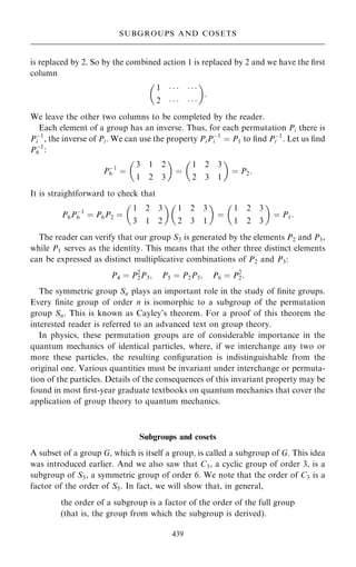 is replaced by 2. So by the combined action 1 is replaced by 2 and we have the ®rst
column
1      
2      
 
:
We leave the other two columns to be completed by the reader.
Each element of a group has an inverse. Thus, for each permutation Pi there is
Pÿ1
i , the inverse of Pi. We can use the property PiPÿ1
i ˆ P1 to ®nd Pÿ1
i . Let us ®nd
Pÿ1
6 :
Pÿ1
6 ˆ
3 1 2
1 2 3
 
ˆ
1 2 3
2 3 1
 
ˆ P2:
It is straightforward to check that
P6Pÿ1
6 ˆ P6P2 ˆ
1 2 3
3 1 2
 
1 2 3
2 3 1
 
ˆ
1 2 3
1 2 3
 
ˆ P1:
The reader can verify that our group S3 is generated by the elements P2 and P3,
while P1 serves as the identity. This means that the other three distinct elements
can be expressed as distinct multiplicative combinations of P2 and P3:
P4 ˆ P2
2P3; P5 ˆ P2P3; P6 ˆ P2
2:
The symmetric group Sn plays an important role in the study of ®nite groups.
Every ®nite group of order n is isomorphic to a subgroup of the permutation
group Sn. This is known as Cayley's theorem. For a proof of this theorem the
interested reader is referred to an advanced text on group theory.
In physics, these permutation groups are of considerable importance in the
quantum mechanics of identical particles, where, if we interchange any two or
more these particles, the resulting con®guration is indistinguishable from the
original one. Various quantities must be invariant under interchange or permuta-
tion of the particles. Details of the consequences of this invariant property may be
found in most ®rst-year graduate textbooks on quantum mechanics that cover the
application of group theory to quantum mechanics.
Subgroups and cosets
A subset of a group G, which is itself a group, is called a subgroup of G. This idea
was introduced earlier. And we also saw that C3, a cyclic group of order 3, is a
subgroup of S3, a symmetric group of order 6. We note that the order of C3 is a
factor of the order of S3. In fact, we will show that, in general,
the order of a subgroup is a factor of the order of the full group
(that is, the group from which the subgroup is derived).
439
SUBGROUPS AND COSETS
 