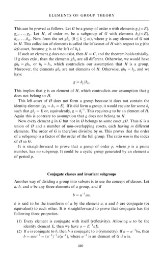 This can be proved as follows. Let G be a group of order n with elements g1…ˆE†,
g2; . . . ; gn: Let H, of order m, be a subgroup of G with elements h1…ˆE†,
h2; . . . ; hm. Now form the set ghk …0  k  m†, where g is any element of G not
in H. This collection of elements is called the left-coset of H with respect to g (the
left-coset, because g is at the left of hk).
If such an element g does not exist, then H ˆ G, and the theorem holds trivially.
If g does exist, than the elements ghk are all diÿerent. Otherwise, we would have
ghk ˆ gh`, or hk ˆ h`, which contradicts our assumption that H is a group.
Moreover, the elements ghk are not elements of H. Otherwise, ghk ˆ hj, and we
have
g ˆ hj=hk:
This implies that g is an element of H, which contradicts our assumption that g
does not belong to H.
This left-coset of H does not form a group because it does not contain the
identity element (g1 ˆ h1 ˆ E†. If it did form a group, it would require for some hj
such that ghj ˆ E or, equivalently, g ˆ hÿ1
j . This requires g to be an element of H.
Again this is contrary to assumption that g does not belong to H.
Now every element g in G but not in H belongs to some coset gH. Thus G is a
union of H and a number of non-overlapping cosets, each having m diÿerent
elements. The order of G is therefore divisible by m. This proves that the order
of a subgroup is a factor of the order of the full group. The ratio n/m is the index
of H in G.
It is straightforward to prove that a group of order p, where p is a prime
number, has no subgroup. It could be a cyclic group generated by an element a
of period p.
Conjugate classes and invariant subgroups
Another way of dividing a group into subsets is to use the concept of classes. Let
a, b, and u be any three elements of a group, and if
b ˆ uÿ1
au;
b is said to be the transform of a by the element u; a and b are conjugate (or
equivalent) to each other. It is straightforward to prove that conjugate has the
following three properties:
(1) Every element is conjugate with itself (re¯exivity). Allowing u to be the
identity element E, then we have a ˆ Eÿ1
aE:
(2) If a is conjugate to b, then b is conjugate to a (symmetry). If a ˆ uÿ1
bu, then
b ˆ uauÿ1
ˆ …uÿ1
†ÿ1
a…uÿ1
†, where uÿ1
is an element of G if u is.
440
ELEMENTS OF GROUP THEORY
 