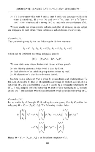 (3) If a is conjugate with both b and c, then b and c are conjugate with each
other (transitivity). If a ˆ uÿ1
bu and b ˆ vÿ1
cv, then a ˆ uÿ1
vÿ1
cvu ˆ
…vu†ÿ1
c…vu†, where u and v belong to G so that vu is also an element of G.
We now divide our group up into subsets, such that all elements in any subset
are conjugate to each other. These subsets are called classes of our group.
Example 12.11
The symmetric group S3 has the following six distinct elements:
P1 ˆ E; P2; P3; P4 ˆ P2
2P3; P5 ˆ P2P3; P6 ˆ P2
2;
which can be separated into three conjugate classes:
fP1g; fP2; P6g; fP3; P4; P5g:
We now state some simple facts about classes without proofs:
(a) The identity element always forms a class by itself.
(b) Each element of an Abelian group forms a class by itself.
(c) All elements of a class have the same period.
Starting from a subgroup H of a group G, we can form a set of elements uhÿ1
u
for each u belong to G. This set of elements can be seen to be itself a group. It is a
subgroup of G and is isomorphic to H. It is said to be a conjugate subgroup to H
in G. It may happen, for some subgroup H, that for all u belonging to G, the sets
H and uhuÿ1
are identical. H is then an invariant or self-conjugate subgroup of G.
Example 12.12
Let us revisit S3 of Example 12.11, taking it as our group G ˆ S3. Consider the
subgroup H ˆ C3 ˆ fP1; P2; P6g: The following relation holds
P2
P1
P2
P6
0
B
B
@
1
C
C
APÿ1
2 ˆ P1P2
P1
P2
P6
0
B
B
@
1
C
C
APÿ1
2 Pÿ1
1 ˆ …P1P2†
P1
P2
P6
0
B
B
@
1
C
C
A…P1P2†ÿ1
ˆ P2
1P2
P1
P2
P6
0
B
B
@
1
C
C
A…P2
1P2†ÿ1
ˆ
P1
P6
P2
0
B
B
@
1
C
C
A:
Hence H ˆ C3 ˆ fP1; P2; P6g is an invariant subgroup of S3.
441
CONJUGATE CLASSES AND INVARIANT SUBGROUPS
 