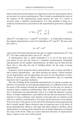 choice of the forms of the matrices it is important to look for some quantity that is
an invariant for a given transformation. This is found in considering the traces of
the matrices of the representation group because the trace of a matrix is
invariant under a similarity transformation. It is often possible to bring, by a
similarity transformation, each matrix in the representation group into a diagonal
form
Sÿ1
DS ˆ
D…1†
0
0 D…2†
þ !
; …12:4†
where D…1†
is of order m; m  n and D…2†
is of order n ÿ m. Under these conditions,
the original representation is said to be reducible to D…1†
and D…2†
. We may write
this result as
D ˆ D…1†
 D…2†
…12:5†
and say that D has been decomposed into the two smaller representation D…1†
and
D…2†
; D is often called the direct sum of D…1†
and D…2†
.
A representation D…g† is called irreducible if it is not of the form (12.4)
and cannot be put into this form by a similarity transformation. Irreducible
representations are the simplest representations, all others may be built up from
them, that is, they play the role of `building blocks' for the study of group
representation.
In general, a given group has many representations, and it is always possible to
®nd a unitary representation ± one whose matrices are unitary. Unitary matrices
can be diagonalized, and the eigenvalues can serve for the description or classi-
®cation of quantum states. Hence unitary representations play an especially
important role in quantum mechanics.
The task of ®nding all the irreducible representations of a group is usually very
laborious. Fortunately, for most physical applications, it is sucient to know only
the traces of the matrices forming the representation, for the trace of a matrix is
invariant under a similarity transformation. Thus, the trace can be used to iden-
tify or characterize our representation, and so it is called the character in group
theory. A further simpli®cation is provided by the fact that the character of every
element in a class is identical, since elements in the same class are related to each
other by a similarity transformation. If we know all the characters of one element
from every class of the group, we have all of the information concerning the group
that is usually needed. Hence characters play an important part in the theory of
group representations. However, this topic and others related to whether a given
representation of a group can be reduced to one of smaller dimensions are beyond
the scope of this book. There are several important theorems of representation
theory, which we now state without proof.
443
GROUP REPRESENTATIONS
 