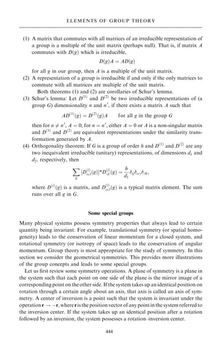 (1) A matrix that commutes with all matrices of an irreducible representation of
a group is a multiple of the unit matrix (perhaps null). That is, if matrix A
commutes with D…g† which is irreducible,
D…g†A ˆ AD…g†
for all g in our group, then A is a multiple of the unit matrix.
(2) A representation of a group is irreducible if and only if the only matrices to
commute with all matrices are multiple of the unit matrix.
Both theorems (1) and (2) are corollaries of Schur's lemma.
(3) Schur's lemma: Let D…1†
and D…2†
be two irreducible representations of (a
group G) dimensionality n and n0
, if there exists a matrix A such that
AD…1†
…g† ˆ D…2†
…g†A for all g in the group G
then for n 6ˆ n0
, A ˆ 0; for n ˆ n0
, either A ˆ 0 or A is a non-singular matrix
and D…1†
and D…2†
are equivalent representations under the similarity trans-
formation generated by A.
(4) Orthogonality theorem: If G is a group of order h and D…1†
and D…2†
are any
two inequivalent irreducible (unitary) representations, of dimensions d1 and
d2, respectively, then
X
g
‰D
…i†
þ…g†Š*D
…j†
ÿ …g† ˆ
h
d1
ijÿþ;
where D…i†
…g† is a matrix, and D
…i†
þ…g† is a typical matrix element. The sum
runs over all g in G.
Some special groups
Many physical systems possess symmetry properties that always lead to certain
quantity being invariant. For example, translational symmetry (or spatial homo-
geneity) leads to the conservation of linear momentum for a closed system, and
rotational symmetry (or isotropy of space) leads to the conservation of angular
momentum. Group theory is most appropriate for the study of symmetry. In this
section we consider the geometrical symmetries. This provides more illustrations
of the group concepts and leads to some special groups.
Let us ®rst review some symmetry operations. A plane of symmetry is a plane in
the system such that each point on one side of the plane is the mirror image of a
corresponding point on the other side. If the system takes up an identical position on
rotation through a certain angle about an axis, that axis is called an axis of sym-
metry. A center of inversion is a point such that the system is invariant under the
operation r ! ÿr, where ris the position vector of anypoint in the system referred to
the inversion center. If the system takes up an identical position after a rotation
followed by an inversion, the system possesses a rotation±inversion center.
444
ELEMENTS OF GROUP THEORY
 