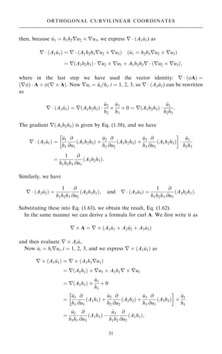 then, because ^
u1 ˆ h1h2ru2  ru3, we express r  …A1 ^
u1) as
r  …A1 ^
u1† ˆ r  …A1h2h3ru2  ru3† …^
u1 ˆ h2h3ru2  ru3†
ˆ r…A1h2h3†  ru2  ru3 ‡ A1h2h3r  …ru2  ru3†;
where in the last step we have used the vector identity: r  …A† ˆ
…r†  A ‡ …r  A†. Now rui ˆ ^
ui=hi; i ˆ 1, 2, 3, so r  …A1 ^
u1) can be rewritten
as
r  …A1 ^
u1† ˆ r…A1h2h3† 
^
u2
h2

^
u3
h3
‡ 0 ˆ r…A1h2h3† 
^
u1
h2h3
:
The gradient r…A1h2h3† is given by Eq. (1.58), and we have
r  …A1 ^
u1† ˆ
^
u1
h1
@
@u1
…A1h2h3† ‡
^
u2
h2
@
@u2
…A1h2h3† ‡
^
u3
h3
@
@u3
…A1h2h3†
 

^
u1
h2h3
ˆ
1
h1h2h3
@
@u1
…A1h2h3†:
Similarly, we have
r  …A2 ^
u2† ˆ
1
h1h2h3
@
@u2
…A2h3h1†; and r  …A3 ^
u3† ˆ
1
h1h2h3
@
@u3
…A3h2h1†:
Substituting these into Eq. (1.63), we obtain the result, Eq. (1.62).
In the same manner we can derive a formula for curl A. We ®rst write it as
r  A ˆ r  …A1 ^
u1 ‡ A2 ^
u2 ‡ A3 ^
u3†
and then evaluate r  Ai ^
ui.
Now ^
ui ˆ hirui; i ˆ 1, 2, 3, and we express r  …A1 ^
u1† as
r  …A1 ^
u1† ˆ r  …A1h1ru1†
ˆ r…A1h1†  ru1 ‡ A1h1r  ru1
ˆ r…A1h1† 
^
u1
h1
‡ 0
ˆ
^
u1
h1
@
@u1
A1h1
… † ‡
^
u2
h2
@
@u2
A2h2
… † ‡
^
u3
h3
@
@u3
A3h3
… †
 

^
u1
h1
ˆ
^
u2
h3h1
@
@u3
A1h1
… † ÿ
^
u3
h1h2
@
@u2
…A1h1†;
31
ORTHOGONAL CURVILINEAR COORDINATES
 