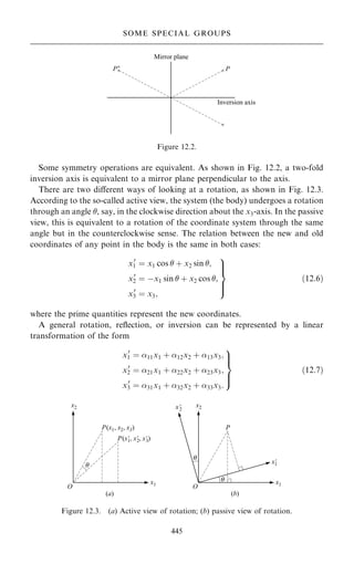 Some symmetry operations are equivalent. As shown in Fig. 12.2, a two-fold
inversion axis is equivalent to a mirror plane perpendicular to the axis.
There are two diÿerent ways of looking at a rotation, as shown in Fig. 12.3.
According to the so-called active view, the system (the body) undergoes a rotation
through an angle , say, in the clockwise direction about the x3-axis. In the passive
view, this is equivalent to a rotation of the coordinate system through the same
angle but in the counterclockwise sense. The relation between the new and old
coordinates of any point in the body is the same in both cases:
x0
1 ˆ x1 cos  ‡ x2 sin ;
x0
2 ˆ ÿx1 sin  ‡ x2 cos ;
x0
3 ˆ x3;
9


=


;
…12:6†
where the prime quantities represent the new coordinates.
A general rotation, re¯ection, or inversion can be represented by a linear
transformation of the form
x0
1 ˆ 11x1 ‡ 12x2 ‡ 13x3;
x0
2 ˆ 21x1 ‡ 22x2 ‡ 23x3;
x0
3 ˆ 31x1 ‡ 32x2 ‡ 33x3:
9


=


;
…12:7†
445
SOME SPECIAL GROUPS
Figure 12.2.
Figure 12.3. (a) Active view of rotation; (b) passive view of rotation.
 