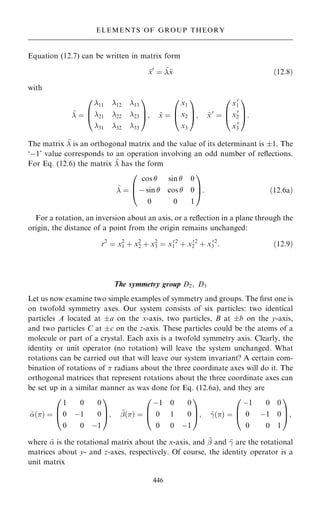 Equation (12.7) can be written in matrix form
~
x0
ˆ ~
~
x …12:8†
with
~
 ˆ
11 12 13
21 22 23
31 32 33
0
B
@
1
C
A; ~
x ˆ
x1
x2
x3
0
B
@
1
C
A; ~
x0
ˆ
x0
1
x0
2
x0
3
0
B
@
1
C
A:
The matrix ~
 is an orthogonal matrix and the value of its determinant is 1. The
`ÿ1' value corresponds to an operation involving an odd number of re¯ections.
For Eq. (12.6) the matrix ~
 has the form
~
 ˆ
cos  sin  0
ÿ sin  cos  0
0 0 1
0
B
@
1
C
A: …12:6a†
For a rotation, an inversion about an axis, or a re¯ection in a plane through the
origin, the distance of a point from the origin remains unchanged:
r2
ˆ x2
1 ‡ x2
2 ‡ x2
3 ˆ x0
1
2
‡ x0
2
2
‡ x0
3
2
: …12:9†
The symmetry group D2; D3
Let us now examine two simple examples of symmetry and groups. The ®rst one is
on twofold symmetry axes. Our system consists of six particles: two identical
particles A located at a on the x-axis, two particles, B at b on the y-axis,
and two particles C at c on the z-axis. These particles could be the atoms of a
molecule or part of a crystal. Each axis is a twofold symmetry axis. Clearly, the
identity or unit operator (no rotation) will leave the system unchanged. What
rotations can be carried out that will leave our system invariant? A certain com-
bination of rotations of  radians about the three coordinate axes will do it. The
orthogonal matrices that represent rotations about the three coordinate axes can
be set up in a similar manner as was done for Eq. (12.6a), and they are
~
…† ˆ
1 0 0
0 ÿ1 0
0 0 ÿ1
0
B
@
1
C
A; ~
þ…† ˆ
ÿ1 0 0
0 1 0
0 0 ÿ1
0
B
@
1
C
A; ~
ÿ…† ˆ
ÿ1 0 0
0 ÿ1 0
0 0 1
0
B
@
1
C
A;
where ~
 is the rotational matrix about the x-axis, and ~
þ and ~
ÿ are the rotational
matrices about y- and z-axes, respectively. Of course, the identity operator is a
unit matrix
446
ELEMENTS OF GROUP THEORY
 