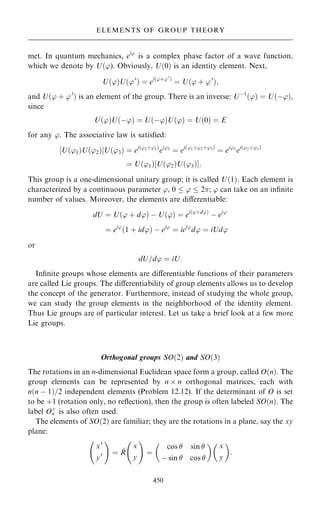 met. In quantum mechanics, ei'
is a complex phase factor of a wave function,
which we denote by U…'). Obviously, U…0† is an identity element. Next,
U…'†U…'0
† ˆ ei…'‡'0
†
ˆ U…' ‡ '0
†;
and U…' ‡ '0
† is an element of the group. There is an inverse: Uÿ1
…'† ˆ U…ÿ'†,
since
U…'†U…ÿ'† ˆ U…ÿ'†U…'† ˆ U…0† ˆ E
for any '. The associative law is satis®ed:
‰U…'1†U…'2†ŠU…'3† ˆ ei…'1‡'2†
ei'3
ˆ ei…'1‡'2‡'3†
ˆ ei'1
ei…'2‡'3†
ˆ U…'1†‰U…'2†U…'3†Š:
This group is a one-dimensional unitary group; it is called U…1†. Each element is
characterized by a continuous parameter ', 0  '  2; ' can take on an in®nite
number of values. Moreover, the elements are diÿerentiable:
dU ˆ U…' ‡ d'† ÿ U…'† ˆ ei…'‡d'†
ÿ ei'
ˆ ei'
…1 ‡ id'† ÿ ei'
ˆ iei'
d' ˆ iUd'
or
dU=d' ˆ iU:
In®nite groups whose elements are diÿerentiable functions of their parameters
are called Lie groups. The diÿerentiability of group elements allows us to develop
the concept of the generator. Furthermore, instead of studying the whole group,
we can study the group elements in the neighborhood of the identity element.
Thus Lie groups are of particular interest. Let us take a brief look at a few more
Lie groups.
Orthogonal groups SO…2† and SO…3†
The rotations in an n-dimensional Euclidean space form a group, called O…n†. The
group elements can be represented by n  n orthogonal matrices, each with
n…n ÿ 1†=2 independent elements (Problem 12.12). If the determinant of O is set
to be ‡1 (rotation only, no re¯ection), then the group is often labeled SO…n†. The
label O‡
n is also often used.
The elements of SO…2† are familiar; they are the rotations in a plane, say the xy
plane:
x0
y0
þ !
ˆ ~
R
x
y
þ !
ˆ
cos  sin 
ÿ sin  cos 
 
x
y

:
450
ELEMENTS OF GROUP THEORY
 
