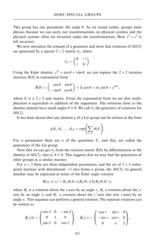 This group has one parameter: the angle . As we stated earlier, groups enter
physics because we can carry out transformations on physical systems and the
physical systems often are invariant under the transformations. Here x2
‡ y2
is
left invariant.
We now introduce the concept of a generator and show that rotations of SO…2†
are generated by a special 2  2 matrix ~
2, where
~
2 ˆ
0 ÿi
i 0
 
:
Using the Euler identity, ei
ˆ cos  ‡ i sin , we can express the 2  2 rotation
matrices R…† in exponential form:
~
R…† ˆ
cos  sin 
ÿ sin  cos 
 
ˆ ~
I2 cos  ‡ i~
2 sin  ˆ ei~
2
;
where ~
I2 is a 2  2 unit matrix. From the exponential form we see that multi-
plication is equivalent to addition of the arguments. The rotations close to the
identity element have small angles   0: We call ~
2 the generator of rotations for
SO…2†.
It has been shown that any element g of a Lie group can be written in the form
g…1; 2; . . . ; n† ˆ exp
X
iˆ1
iiFi
þ !
:
For n parameters there are n of the quantities Fi, and they are called the
generators of the Lie group.
Note that we can get ~
2 from the rotation matrix ~
R…† by diÿerentiation at the
identity of SO…2†, that is,   0: This suggests that we may ®nd the generators of
other groups in a similar manner.
For n ˆ 3 there are three independent parameters, and the set of 3  3 ortho-
gonal matrices with determinant ‡1 also forms a group, the SO…3†, its general
member may be expressed in terms of the Euler angle rotation
R…; þ; ÿ† ˆ Rz0 …0; 0; †Ry…0; þ; 0†Rz…0; 0; ÿ†;
where Rz is a rotation about the z-axis by an angle ÿ, Ry a rotation about the y-
axis by an angle þ, and Rz0 a rotation about the z0
-axis (the new z-axis) by an
angle . This sequence can perform a general rotation. The separate rotations can
be written as
~
Ry…þ† ˆ
cos þ 0 ÿ sin þ
0 1 0
sin þ 0 cos þ
0
B
@
1
C
A; ~
Rz…ÿ† ˆ
cos ÿ sin ÿ 0
ÿ sin ÿ cos ÿ 0
0 o 1
0
B
@
1
C
A;
451
SOME SPECIAL GROUPS
 