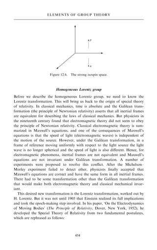 Homogeneous Lorentz group
Before we describe the homogeneous Lorentz group, we need to know the
Lorentz transformation. This will bring us back to the origin of special theory
of relativity. In classical mechanics, time is absolute and the Galilean trans-
formation (the principle of Newtonian relativity) asserts that all inertial frames
are equivalent for describing the laws of classical mechanics. But physicists in
the nineteenth century found that electromagnetic theory did not seem to obey
the principle of Newtonian relativity. Classical electromagnetic theory is sum-
marized in Maxwell's equations, and one of the consequences of Maxwell's
equations is that the speed of light (electromagnetic waves) is independent of
the motion of the source. However, under the Galilean transformation, in a
frame of reference moving uniformly with respect to the light source the light
wave is no longer spherical and the speed of light is also diÿerent. Hence, for
electromagnetic phenomena, inertial frames are not equivalent and Maxwell's
equations are not invariant under Galilean transformation. A number of
experiments were proposed to resolve this con¯ict. After the Michelson±
Morley experiment failed to detect ether, physicists ®nally accepted that
Maxwell's equations are correct and have the same form in all inertial frames.
There had to be some transformation other than the Galilean transformation
that would make both electromagnetic theory and classical mechanical invar-
iant.
This desired new transformation is the Lorentz transformation, worked out by
H. Lorentz. But it was not until 1905 that Einstein realized its full implications
and took the epoch-making step involved. In his paper, `On the Electrodynamics
of Moving Bodies' (The Principle of Relativity, Dover, New York, 1952), he
developed the Special Theory of Relativity from two fundamental postulates,
which are rephrased as follows:
454
ELEMENTS OF GROUP THEORY
Figure 12.6. The strong isospin space.
 