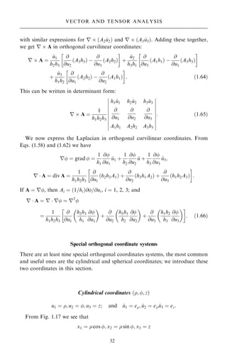with similar expressions for r  …A2 ^
u2† and r  …A3 ^
u3†. Adding these together,
we get r  A in orthogonal curvilinear coordinates:
r  A ˆ
^
u1
h2h3
@
@u2
A3h3
… † ÿ
@
@u3
A2h2
… †
 
‡
^
u2
h3h1
@
@u3
A1h1
… † ÿ
@
@u1
A3h3
… †
 
‡
^
u3
h1h2
@
@u1
A2h2
… † ÿ
@
@u2
…A1h1†
 
: …1:64†
This can be written in determinant form:
r  A ˆ
1
h1h2h3
h1 ^
u1 h2 ^
u2 h3 ^
u3
@
@u1
@
@u2
@
@u3
A1h1 A2h2 A3h3
þ
þ
þ
þ
þ
þ
þ
þ
þ
þ
þ
þ
þ
þ
þ
þ
þ
þ
þ
þ
: …1:65†
We now express the Laplacian in orthogonal curvilinear coordinates. From
Eqs. (1.58) and (1.62) we have
r ˆ grad  ˆ
1
h1
@
@u1
^
u1 ‡
1
h2
@
@u2
^
u ‡
1
h3
@
@u3
^
u3;
r  A ˆ div A ˆ
1
h1h2h3
@
@u1
…h2h3A1† ‡
@
@u2
…h3h1A2† ‡
@
@u3
…h1h2A3†
 
:
If A ˆ r, then Ai ˆ …1=hi†@=@ui, i ˆ 1, 2, 3; and
r  A ˆ r  r ˆ r2

ˆ
1
h1h2h3
@
@u1
h2h3
h1
@
@u1
 
‡
@
@u2
h3h1
h2
@
@u2
 
‡
@
@u3
h1h2
h3
@
@u3
 
 
: …1:66†
Special orthogonal coordinate systems
There are at least nine special orthogonal coordinates systems, the most common
and useful ones are the cylindrical and spherical coordinates; we introduce these
two coordinates in this section.
Cylindrical coordinates …; ; z†
u1 ˆ ; u2 ˆ ; u3 ˆ z; and ^
u1 ˆ e; ^
u2 ˆ e ^
u3 ˆ ez:
From Fig. 1.17 we see that
x1 ˆ  cos ; x2 ˆ  sin ; x3 ˆ z
32
VECTOR AND TENSOR ANALYSIS
 