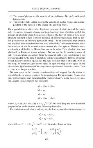 (1) The laws of physics are the same in all inertial frame. No preferred inertial
frame exists.
(2) The speed of light in free space is the same in all inertial frames and is inde-
pendent of the motion of the source (the emitting body).
These postulates are often called Einstein's principle of relativity, and they radi-
cally revised our concepts of space and time. Newton's laws of motion abolish the
concept of absolute space, because according to the laws of motion there is no
absolute standard of rest. The non-existence of absolute rest means that we can-
not give an event an absolute position in space. This in turn means that space is
not absolute. This disturbed Newton, who insisted that there must be some abso-
lute standard of rest for motion, remote stars or the ether system. Absolute space
was ®nally abolished in its Maxwellian role as the ether. Then absolute time was
abolished by Einstein's special relativity. We can see this by sending a pulse of
light from one place to another. Since the speed of light is just the distance it has
traveled divided by the time it has taken, in Newtonian theory, diÿerent observers
would measure diÿerent speeds for the light because time is absolute. Now in
relativity, all observers agree on the speed of light, but they do not agree on the
distance the light has traveled. So they cannot agree on the time it has taken. That
is, time is no longer absolute.
We now come to the Lorentz transformation, and suggest that the reader to
consult books on special relativity for its derivation. For two inertial frames with
their corresponding axes parallel and the relative velocity v along the x1…ˆx† axis,
the Lorentz transformation has the form:
x0
1 ˆ ÿ…x1 ‡ iþx4†;
x0
2 ˆ x2;
x0
3 ˆ x3;
x0
4 ˆ ÿ…x4 ÿ iþx1†;
where x4 ˆ ict; þ ˆ v=c, and ÿ ˆ 1=

1 ÿ þ2
p
. We will drop the two directions
perpendicular to the motion in the following discussion.
For an in®nitesimal relative velocity v, the Lorentz transformation reduces to
x0
1 ˆ x1 ‡ iþx4;
x0
4 ˆ x4 ÿ iþx1;
where þ ˆ v=c; ÿ ˆ 1=

1 ÿ …þ†2
q
 1: In matrix form we have
x0
1
x0
4
þ !
ˆ
1 iþ
ÿiþ 1
þ !
x1
x4
þ !
:
455
SOME SPECIAL GROUPS
 
