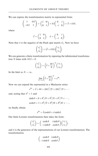 We can express the transformation matrix in exponential form:
1 iþ
ÿiþ 1
þ !
ˆ
1 0
0 1
 
‡ þ
0 i
ÿi 0
 
ˆ ~
I ‡ þ~
;
where
~
I ˆ
1 0
0 1
 
; ~
 ˆ
0 i
ÿi 0
 
:
Note that ~
 is the negative of the Pauli spin matrix ~
2. Now we have
x0
1
x0
4
þ !
ˆ …~
I ‡ þ~
†
x1
x4
þ !
:
We can generate a ®nite transformation by repeating the in®nitesimal transforma-
tion N times with Nþ ˆ :

x0
1
x0
4

ˆ

~
I ‡
~

N
N
x1
x4

:
In the limit as N ! 1,
lim
N!1
~
I ‡
~

N
 N
ˆ e~

:
Now we can expand the exponential in a Maclaurin series:
e~

ˆ ~
I ‡ ~
 ‡ …~
†2
=2! ‡ …~
†3
=3! ‡   
and, noting that ~
2
ˆ 1 and
sinh  ˆ  ‡ 3
=3! ‡ 5
=5! ‡ 7
=7! ‡    ;
cosh  ˆ 1 ‡ 2
=2! ‡ 4
=4! ‡ 6
=6! ‡    ;
we ®nally obtain
e~

ˆ ~
I cosh  ‡ ~
 sinh :
Our ®nite Lorentz transformation then takes the form:

x0
1
x0
2

ˆ
cosh  i sinh 
ÿi sinh  cosh 
 
x1
x2

;
and ~
 is the generator of the representations of our Lorentz transformation. The
transformation
cosh  i sinh 
ÿi sinh  cosh 
 
456
ELEMENTS OF GROUP THEORY
 