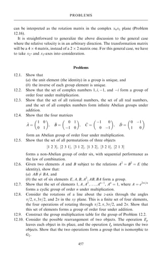 can be interpreted as the rotation matrix in the complex x4x1 plane (Problem
12.16).
It is straightforward to generalize the above discussion to the general case
where the relative velocity is in an arbitrary direction. The transformation matrix
will be a 4  4 matrix, instead of a 2  2 matrix one. For this general case, we have
to take x2- and x3-axes into consideration.
Problems
12.1. Show that
(a) the unit element (the identity) in a group is unique, and
(b) the inverse of each group element is unique.
12.2. Show that the set of complex numbers 1; i; ÿ1, and ÿi form a group of
order four under multiplication.
12.3. Show that the set of all rational numbers, the set of all real numbers,
and the set of all complex numbers form in®nite Abelian groups under
addition.
12.4. Show that the four matrices
~
A ˆ
1 0
0 1
 
; ~
B ˆ
0 1
ÿ1 0
 
; ~
C ˆ
ÿ1 0
0 ÿ1
 
; ~
D ˆ
0 ÿ1
1 0
 
form an Abelian group of order four under multiplication.
12.5. Show that the set of all permutations of three objects
‰1 2 3Š; ‰2 3 1Š; ‰3 1 2Š; ‰1 3 2Š; ‰3 2 1Š; ‰2 1 3Š
forms a non-Abelian group of order six, with sequential performance as
the law of combination.
12.6. Given two elements A and B subject to the relations A2
ˆ B2
ˆ E (the
identity), show that:
(a) AB 6ˆ BA, and
(b) the set of six elements E; A; B; A2
; AB; BA form a group.
12.7. Show that the set of elements 1; A; A2
; . . . ; Anÿ1
, An
ˆ 1, where A ˆ e2i=n
forms a cyclic group of order n under multiplication.
12.8. Consider the rotations of a line about the z-axis through the angles
=2; ; 3=2; and 2 in the xy plane. This is a ®nite set of four elements,
the four operations of rotating through =2; ; 3=2, and 2. Show that
this set of elements forms a group of order four under addition.
12.9. Construct the group multiplication table for the group of Problem 12.2.
12.10. Consider the possible rearrangement of two objects. The operation Ep
leaves each object in its place, and the operation Ip interchanges the two
objects. Show that the two operations form a group that is isomorphic to
G2.
457
PROBLEMS
 