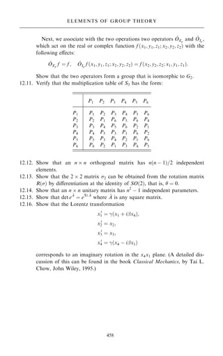 Next, we associate with the two operations two operators ^
OEp
and ^
OIp
,
which act on the real or complex function f …x1; y1; z1; x2; y2; z2† with the
following eÿects:
^
OEp
f ˆ f ; ^
OIp
f …x1; y1; z1; x2; y2; z2† ˆ f …x2; y2; z2; x1; y1; z1†:
Show that the two operators form a group that is isomorphic to G2.
12.11. Verify that the multiplication table of S3 has the form:
12.12. Show that an n  n orthogonal matrix has n…n ÿ 1†=2 independent
elements.
12.13. Show that the 2  2 matrix 2 can be obtained from the rotation matrix
R…† by diÿerentiation at the identity of SO…2†, that is,  ˆ 0.
12.14. Show that an n  n unitary matrix has n2
ÿ 1 independent parameters.
12.15. Show that det e
~
A
ˆ eTr ~
A
where ~
A is any square matrix.
12.16. Show that the Lorentz transformation
x0
1 ˆ ÿ…x1 ‡ iþx4†;
x0
2 ˆ x2;
x0
3 ˆ x3;
x0
4 ˆ ÿ…x4 ÿ iþx1†
corresponds to an imaginary rotation in the x4x1 plane. (A detailed dis-
cussion of this can be found in the book Classical Mechanics, by Tai L.
Chow, John Wiley, 1995.)
458
ELEMENTS OF GROUP THEORY
P1 P2 P3 P4 P5 P6
P1 P1 P2 P3 P4 P5 P6
P2 P2 P1 P6 P5 P6 P4
P3 P3 P4 P5 P6 P2 P1
P4 P4 P5 P3 P1 P6 P2
P5 P5 P3 P4 P2 P1 P6
P6 P6 P2 P1 P3 P4 P5
 