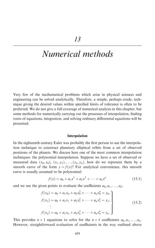 13
Numerical methods
Very few of the mathematical problems which arise in physical sciences and
engineering can be solved analytically. Therefore, a simple, perhaps crude, tech-
nique giving the desired values within speci®ed limits of tolerance is often to be
preferred. We do not give a full coverage of numerical analysis in this chapter; but
some methods for numerically carrying out the processes of interpolation, ®nding
roots of equations, integration, and solving ordinary diÿerential equations will be
presented.
Interpolation
In the eighteenth century Euler was probably the ®rst person to use the interpola-
tion technique to construct planetary elliptical orbits from a set of observed
positions of the planets. We discuss here one of the most common interpolation
techniques: the polynomial interpolation. Suppose we have a set of observed or
measured data …x0; y0†, …x1; y1†; . . . ; …xn; yn†, how do we represent them by a
smooth curve of the form y ˆ f …x†? For analytical convenience, this smooth
curve is usually assumed to be polynomial:
f …x† ˆ a0 ‡ a1x1
‡ a2x2
‡    ‡ anxn
…13:1†
and we use the given points to evaluate the coecients a0; a1; . . . ; an:
f …x0† ˆ a0 ‡ a1x0 ‡ a2x2
0 ‡    ‡ anxn
0 ˆ y0;
f …x1† ˆ a0 ‡ a1x1 ‡ a2x2
1 ‡    ‡ anxn
1 ˆ y1;
.
.
.
f …xn† ˆ a0 ‡ a1xn ‡ a2x2
n ‡    ‡ anxn
n ˆ yn:
9





=





;
…13:2†
This provides n ‡ 1 equations to solve for the n ‡ 1 coecients a0; a1; . . . ; an:
However, straightforward evaluation of coecients in the way outlined above
459
 