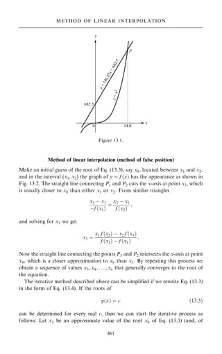 Method of linear interpolation (method of false position)
Make an initial guess of the root of Eq. (13.3), say x0, located between x1 and x2,
and in the interval (x1; x2) the graph of y ˆ f …x† has the appearance as shown in
Fig. 13.2. The straight line connecting P1 and P2 cuts the x-axis at point x3; which
is usually closer to x0 than either x1 or x2. From similar triangles
x3 ÿ x1
ÿf …x1†
ˆ
x2 ÿ x1
f …x2†
;
and solving for x3 we get
x3 ˆ
x1 f …x2† ÿ x2 f …x1†
f …x2† ÿ f …x1†
:
Now the straight line connecting the points P3 and P2 intersects the x-axis at point
x4, which is a closer approximation to x0 than x3. By repeating this process we
obtain a sequence of values x3; x4; . . . ; xn that generally converges to the root of
the equation.
The iterative method described above can be simpli®ed if we rewrite Eq. (13.3)
in the form of Eq. (13.4). If the roots of
g…x† ˆ c …13:5†
can be determined for every real c, then we can start the iterative process as
follows. Let x1 be an approximate value of the root x0 of Eq. (13.3) (and, of
461
METHOD OF LINEAR INTERPOLATION
Figure 13.1.
 