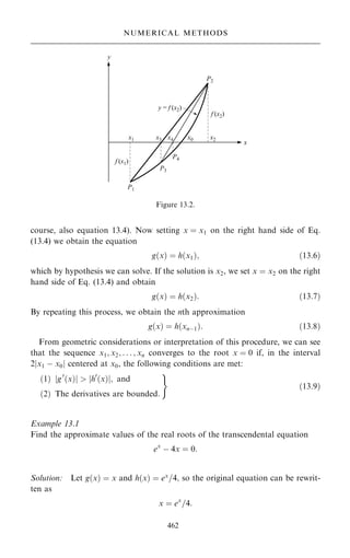 course, also equation 13.4). Now setting x ˆ x1 on the right hand side of Eq.
(13.4) we obtain the equation
g…x† ˆ h…x1†; …13:6†
which by hypothesis we can solve. If the solution is x2, we set x ˆ x2 on the right
hand side of Eq. (13.4) and obtain
g…x† ˆ h…x2†: …13:7†
By repeating this process, we obtain the nth approximation
g…x† ˆ h…xnÿ1†: …13:8†
From geometric considerations or interpretation of this procedure, we can see
that the sequence x1; x2; . . . ; xn converges to the root x ˆ 0 if, in the interval
2jx1 ÿ x0j centered at x0, the following conditions are met:
…1† jg0
…x†j  jh0
…x†j; and
…2† The derivatives are bounded:
)
…13:9†
Example 13.1
Find the approximate values of the real roots of the transcendental equation
ex
ÿ 4x ˆ 0:
Solution: Let g…x† ˆ x and h…x† ˆ ex
=4; so the original equation can be rewrit-
ten as
x ˆ ex
=4:
462
NUMERICAL METHODS
Figure 13.2.
 