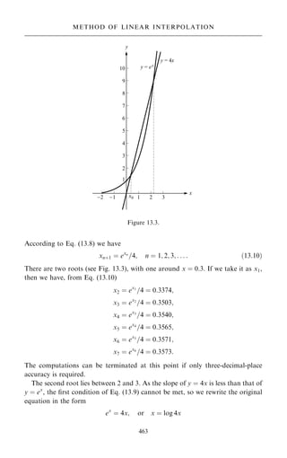 According to Eq. (13.8) we have
xn‡1 ˆ exn
=4; n ˆ 1; 2; 3; . . . : …13:10†
There are two roots (see Fig. 13.3), with one around x ˆ 0:3: If we take it as x1,
then we have, from Eq. (13.10)
x2 ˆ ex1
=4 ˆ 0:3374;
x3 ˆ ex2
=4 ˆ 0:3503;
x4 ˆ ex3
=4 ˆ 0:3540;
x5 ˆ ex4
=4 ˆ 0:3565;
x6 ˆ ex5
=4 ˆ 0:3571;
x7 ˆ ex6
=4 ˆ 0:3573:
The computations can be terminated at this point if only three-decimal-place
accuracy is required.
The second root lies between 2 and 3. As the slope of y ˆ 4x is less than that of
y ˆ ex
, the ®rst condition of Eq. (13.9) cannot be met, so we rewrite the original
equation in the form
ex
ˆ 4x; or x ˆ log 4x
463
Figure 13.3.
METHOD OF LINEAR INTERPOLATION
 