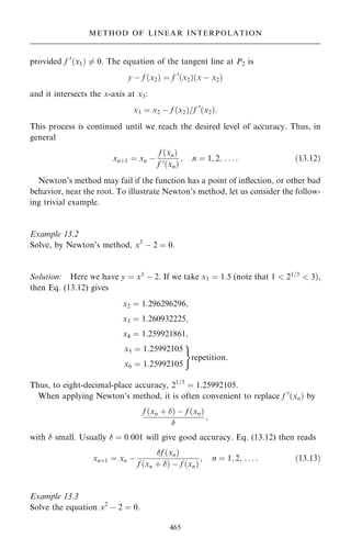 provided f 0
…x1† 6ˆ 0. The equation of the tangent line at P2 is
y ÿ f …x2† ˆ f 0
…x2†…x ÿ x2†
and it intersects the x-axis at x3:
x3 ˆ x2 ÿ f …x2†=f 0
…x2†:
This process is continued until we reach the desired level of accuracy. Thus, in
general
xn‡1 ˆ xn ÿ
f …xn†
f 0…xn†
; n ˆ 1; 2; . . . : …13:12†
Newton's method may fail if the function has a point of in¯ection, or other bad
behavior, near the root. To illustrate Newton's method, let us consider the follow-
ing trivial example.
Example 13.2
Solve, by Newton's method, x3
ÿ 2 ˆ 0.
Solution: Here we have y ˆ x3
ÿ 2. If we take x1 ˆ 1:5 (note that 1  21=3
 3†,
then Eq. (13.12) gives
x2 ˆ 1:296296296;
x3 ˆ 1:260932225;
x4 ˆ 1:259921861;
x5 ˆ 1:25992105
x6 ˆ 1:25992105
)
repetition:
Thus, to eight-decimal-place accuracy, 21=3
ˆ 1:25992105.
When applying Newton's method, it is often convenient to replace f 0
…xn† by
f …xn ‡ † ÿ f …xn†

;
with  small. Usually  ˆ 0:001 will give good accuracy. Eq. (13.12) then reads
xn‡1 ˆ xn ÿ
f …xn†
f …xn ‡ † ÿ f …xn†
; n ˆ 1; 2; . . . : …13:13†
Example 13.3
Solve the equation x2
ÿ 2 ˆ 0.
465
METHOD OF LINEAR INTERPOLATION
 