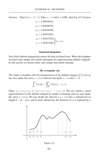 Solution: Here f …x† ˆ x2
ÿ 2. Take x1 ˆ 1 and  ˆ 0:001, then Eq. (13.13) gives
x2 ˆ 1:499750125;
x3 ˆ 1:416680519;
x4 ˆ 1:414216580;
x5 ˆ 1:414213563;
x6 ˆ 1:414113562
x7 ˆ 1:414113562
)
x6 ˆ x7:
Numerical integration
Very often de®nite integrations cannot be done in closed form. When this happens
we need some simple and useful techniques for approximating de®nite integrals.
In this section we discuss three such simple and useful methods.
The rectangular rule
The reader is familiar with the interpretation of the de®nite integral
Rb
a f …x†dx as
the area under the curve y ˆ f …x† between the limits x ˆ a and x ˆ b:
Z b
a
f …x†dx ˆ
X
n
iˆ1
f …i†…xi ÿ xiÿ1†;
where xiÿ1  i  xi; a ˆ x0  x1  x2      xn ˆ b: We can obtain a good
approximation to this de®nite integral by simply evaluating such an area under
the curve y ˆ f …x†. We can divide the interval a  x  b into n subintervals of
length h ˆ …b ÿ a†=n, and in each subinterval, the function f …i† is replaced by a
466
NUMERICAL METHODS
Figure 13.5.
 
