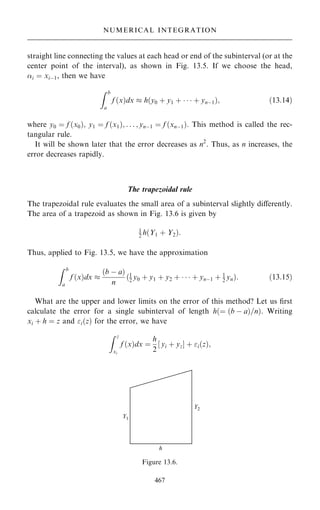 straight line connecting the values at each head or end of the subinterval (or at the
center point of the interval), as shown in Fig. 13.5. If we choose the head,
i ˆ xiÿ1, then we have
Z b
a
f …x†dx  h…y0 ‡ y1 ‡    ‡ ynÿ1†; …13:14†
where y0 ˆ f …x0†; y1 ˆ f …x1†; . . . ; ynÿ1 ˆ f …xnÿ1†. This method is called the rec-
tangular rule.
It will be shown later that the error decreases as n2
. Thus, as n increases, the
error decreases rapidly.
The trapezoidal rule
The trapezoidal rule evaluates the small area of a subinterval slightly diÿerently.
The area of a trapezoid as shown in Fig. 13.6 is given by
1
2 h…Y1 ‡ Y2†:
Thus, applied to Fig. 13.5, we have the approximation
Z b
a
f …x†dx 
…b ÿ a†
n
…1
2 y0 ‡ y1 ‡ y2 ‡    ‡ ynÿ1 ‡ 1
2 yn†: …13:15†
What are the upper and lower limits on the error of this method? Let us ®rst
calculate the error for a single subinterval of length h…ˆ …b ÿ a†=n†. Writing
xi ‡ h ˆ z and i…z† for the error, we have
Z z
xi
f …x†dx ˆ
h
2
‰ yi ‡ yzŠ ‡ i…z†;
467
NUMERICAL INTEGRATION
Figure 13.6.
 