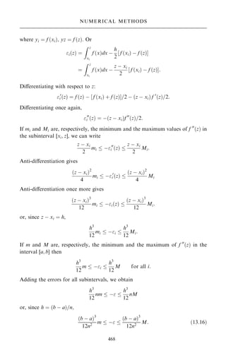 where yi ˆ f …xi†; yz ˆ f …z†. Or
i…z† ˆ
Z z
xi
f …x†dx ÿ
h
2
‰ f …xi† ÿ f …z†Š
ˆ
Z z
xi
f …x†dx ÿ
z ÿ xi
2
‰ f …xi† ÿ f …z†Š:
Diÿerentiating with respect to z:
0
i …z† ˆ f …z† ÿ ‰ f …xi† ‡ f …z†Š=2 ÿ …z ÿ xi† f 0
…z†=2:
Diÿerentiating once again,
00
i …z† ˆ ÿ…z ÿ xi†f 00
…z†=2:
If mi and Mi are, respectively, the minimum and the maximum values of f 00
…z† in
the subinterval [xi; z], we can write
z ÿ xi
2
mi  ÿ00
i …z† 
z ÿ xi
2
Mi:
Anti-diÿerentiation gives
…z ÿ xi†2
4
mi  ÿ0
i …z† 
…z ÿ xi†2
4
Mi
Anti-diÿerentiation once more gives
…z ÿ xi†3
12
mi  ÿi…z† 
…z ÿ xi†3
12
Mi:
or, since z ÿ xi ˆ h,
h3
12
mi  ÿi 
h3
12
Mi:
If m and M are, respectively, the minimum and the maximum of f 00
…z† in the
interval [a; b] then
h3
12
m  ÿi 
h3
12
M for all i:
Adding the errors for all subintervals, we obtain
h3
12
nm  ÿ 
h3
12
nM
or, since h ˆ …b ÿ a†=n;
…b ÿ a†3
12n2
m  ÿ 
…b ÿ a†3
12n2
M: …13:16†
468
NUMERICAL METHODS
 
