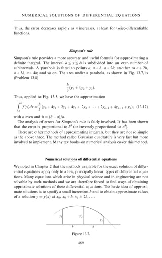 Thus, the error decreases rapidly as n increases, at least for twice-diÿerentiable
functions.
Simpson's rule
Simpson's rule provides a more accurate and useful formula for approximating a
de®nite integral. The interval a  x  b is subdivided into an even number of
subintervals. A parabola is ®tted to points a, a ‡ h, a ‡ 2h; another to a ‡ 2h,
a ‡ 3h, a ‡ 4h; and so on. The area under a parabola, as shown in Fig. 13.7, is
(Problem 13.8)
h
3
…y1 ‡ 4y2 ‡ y3†:
Thus, applied to Fig. 13.5, we have the approximation
Z b
a
f …x†dx 
h
3
…y0 ‡ 4y1 ‡ 2y2 ‡ 4y3 ‡ 2y4 ‡    ‡ 2ynÿ2 ‡ 4ynÿ1 ‡ yn†; …13:17†
with n even and h ˆ …b ÿ a†=n.
The analysis of errors for Simpson's rule is fairly involved. It has been shown
that the error is proportional to h4
(or inversely proportional to n4
).
There are other methods of approximating integrals, but they are not so simple
as the above three. The method called Gaussian quadrature is very fast but more
involved to implement. Many textbooks on numerical analysis cover this method.
Numerical solutions of diÿerential equations
We noted in Chapter 2 that the methods available for the exact solution of diÿer-
ential equations apply only to a few, principally linear, types of diÿerential equa-
tions. Many equations which arise in physical science and in engineering are not
solvable by such methods and we are therefore forced to ®nd ways of obtaining
approximate solutions of these diÿerential equations. The basic idea of approxi-
mate solutions is to specify a small increment h and to obtain approximate values
of a solution y ˆ y…x† at x0, x0 ‡ h, x0 ‡ 2h; . . . :
469
NUMERICAL SOLUTIONS OF DIFFERENTIAL EQUATIONS
Figure 13.7.
 