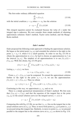 The ®rst-order ordinary diÿerential equation
dy
dx
ˆ f …x; y†; …13:18†
with the initial condition y ˆ y0 when x ˆ x0, has the solution
y ÿ y0 ˆ
Z x
x0
f …t; y…t††dt: …13:19†
This integral equation cannot be evaluated because the value of y under the
integral sign is unknown. We now consider three simple methods of obtaining
approximate solutions: Euler's method, Taylor series method, and the Runge±
Kutta method.
Euler's method
Euler proposed the following crude approach to ®nding the approximate solution.
He began at the initial point …x0; y0† and extended the solution to the right to the
point x1 ˆ x0 ‡ h, where h is a small quantity. In order to use Eq. (13.19) to
obtain the approximation to y…x1†, he had to choose an approximation to f on
the interval ‰x0; x1Š. The simplest of all approximations is to use f …t; y…t†† ˆ
f …x0; y0†. With this choice, Eq. (13.19) gives
y…x1† ˆ y0 ‡
Z x1
x0
f …x0; y0†dt ˆ y0 ‡ f …x0; y0†…x1 ÿ x0†:
Letting y1 ˆ y…x1†, we have
y1 ˆ y0 ‡ f …x0; y0†…x1 ÿ x0†: …13:20†
From y1; y0
1 ˆ f …x1; y1† can be computed. To extend the approximate solution
further to the right to the point x2 ˆ x1 ‡ h, we use the approximation:
f …t; y…t†† ˆ y0
1 ˆ f …x1; y1†. Then we obtain
y2 ˆ y…x2† ˆ y1 ‡
Z x2
x1
f …x1; y1†dt ˆ y1 ‡ f …x1; y1†…x2 ÿ x1†:
Continuing in this way, we approximate y3, y4, and so on.
There is a simple geometrical interpretation of Euler's method. We ®rst note
that f …x0; y0† ˆ y0
…x0†, and that the equation of the tangent line at the point
…x0; y0† to the actual solution curve (or the integral curve) y ˆ y…x† is
y ÿ y0 ˆ
Z x
x0
f …t; y…t††dt ˆ f …x0; y0†…x ÿ x0†:
Comparing this with Eq. (13.20), we see that …x1; y1† lies on the tangent line to the
actual solution curve at (x0; y0). Thus, to move from point (x0; y0) to point (x1; y1)
we proceed along this tangent line. Similarly, to move to point (x2; y2† we proceed
parallel to the tangent line to the solution curve at (x1; y1†, as shown in Fig. 13.8.
470
NUMERICAL METHODS
 