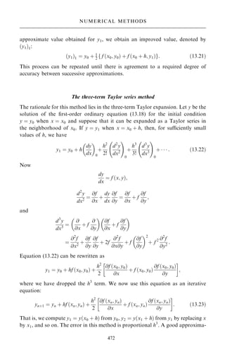 approximate value obtained for y1, we obtain an improved value, denoted by
…y1†1:
…y1†1 ˆ y0 ‡ 1
2 f f …x0; y0† ‡ f …x0 ‡ h; y1†g: …13:21†
This process can be repeated until there is agreement to a required degree of
accuracy between successive approximations.
The three-term Taylor series method
The rationale for this method lies in the three-term Taylor expansion. Let y be the
solution of the ®rst-order ordinary equation (13.18) for the initial condition
y ˆ y0 when x ˆ x0 and suppose that it can be expanded as a Taylor series in
the neighborhood of x0. If y ˆ y1 when x ˆ x0 ‡ h, then, for suciently small
values of h, we have
y1 ˆ y0 ‡ h
dy
dx
 
0
‡
h2
2!
d2
y
dx2
ÿ !
0
‡
h3
3!
d3
y
dx3
ÿ !
0
‡    : …13:22†
Now
dy
dx
ˆ f …x; y†;
d2
y
dx2
ˆ
@f
@x
‡
dy
dx
@f
@y
ˆ
@f
@x
‡ f
@f
@y
;
and
d3
y
dx3
ˆ
@
@x
‡ f
@
@y
 
@f
@x
‡ f
@f
@y
 
ˆ
@2
f
@x2
‡
@f
@y
@f
@y
‡ 2f
@2
f
@x@y
‡ f
@f
@y
 2
‡ f 2 @2
f
@y2
:
Equation (13.22) can be rewritten as
y1 ˆ y0 ‡ hf …x0; y0† ‡
h2
2
@f …x0; y0†
@x
‡ f …x0; y0†
@f …x0; y0†
@y
 
;
where we have dropped the h3
term. We now use this equation as an iterative
equation:
yn‡1 ˆ yn ‡ hf …xn; yn† ‡
h2
2
@f …xn; yn†
@x
‡ f …xn; yn†
@f …xn; yn†
@y
 
: …13:23†
That is, we compute y1 ˆ y…x0 ‡ h† from y0, y2 ˆ y…x1 ‡ h† from y1 by replacing x
by x1, and so on. The error in this method is proportional h3
. A good approxima-
472
NUMERICAL METHODS
 