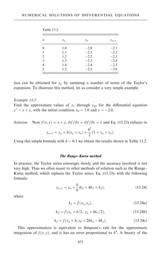 tion can be obtained for yn by summing a number of terms of the Taylor's
expansion. To illustrate this method, let us consider a very simple example.
Example 13.5
Find the approximate values of y1 through y10 for the diÿerential equation
y0
ˆ x ‡ y, with the initial condition x0 ˆ 1:0 and y ˆ ÿ2:0.
Solution: Now f …x; y† ˆ x ‡ y; @ f =@x ˆ @ f =@y ˆ 1 and Eq. (13.23) reduces to
yn‡1 ˆ yn ‡ h…xn ‡ yn† ‡
h2
2
…1 ‡ xn ‡ yn†:
Using this simple formula with h ˆ 0:1 we obtain the results shown in Table 13.2.
The Runge±Kutta method
In practice, the Taylor series converges slowly and the accuracy involved is not
very high. Thus we often resort to other methods of solution such as the Runge±
Kutta method, which replaces the Taylor series, Eq. (13.23), with the following
formula:
yn‡1 ˆ yn ‡
h
6
…k1 ‡ 4k2 ‡ k3†; …13:24†
where
k1 ˆ f …xn; yn†; …13:24a†
k2 ˆ f …xn ‡ h=2; yn ‡ hk1=2†; …13:24b†
k3 ˆ f …xn ‡ h; y0 ‡ 2hk2 ÿ hk1†: …13:24c†
This approximation is equivalent to Simpson's rule for the approximate
integration of f …x; y†, and it has an error proportional to h4
. A beauty of the
473
NUMERICAL SOLUTIONS OF DIFFERENTIAL EQUATIONS
Table 13.2.
n xn yn yn‡1
0 1.0 ÿ2.0 ÿ2.1
1 1.1 ÿ2.1 ÿ2.2
2 1.2 ÿ2.2 ÿ2.3
3 1.3 ÿ2.3 ÿ2.4
4 1.4 ÿ2.4 ÿ2.5
5 1.5 ÿ2.5 ÿ2.6
 