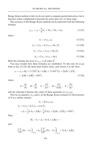 Runge±Kutta method is that we do not need to compute partial derivatives, but it
becomes rather complicated if pursued for more than two or three steps.
The accuracy of the Runge±Kutta method can be improved with the following
formula:
yn‡1 ˆ yn ‡
h
6
…k1 ‡ 2k2 ‡ 2k3 ‡ k4†; …13:25†
where
k1 ˆ f …xn; yn†; …13:25a†
k2 ˆ f …xn ‡ h=2; yn ‡ hk1=2†; …13:25b†
k3 ˆ f …xn ‡ h; y0 ‡ hk2=2†; …13:25c†
k4 ˆ f …xn ‡ h; yn ‡ hk3†: …13:25d†
With this formula the error in yn‡1 is of order h5
.
You may wonder how these formulas are established. To this end, let us go
back to Eq. (13.22), the three-term Taylor series, and rewrite it in the form
y1 ˆ y0 ‡ hf0 ‡ …1=2†h2
…A0 ‡ f0B0† ‡ …1=6†h3
…C0 ‡ 2f0D0 ‡ f 2
0 E0
‡ A0B0 ‡ f0B2
0† ‡ O…h4
†; …13:26†
where
A ˆ
@f
@x
; B ˆ
@f
@y
; C ˆ
@2
f
@x2
; D ˆ
@2
f
@x@y
; E ˆ
@2
f
@y2
and the subscript 0 denotes the values of these quantities at …x0; y0†.
Now let us expand k1; k2, and k3 in the Runge±Kutta formula (13.24) in powers
of h in a similar manner:
k1 ˆ hf …x0; y0†;
k2 ˆ f …x0 ‡ h=2; y0 ‡ k1h=2†;
ˆ f0 ‡
1
2
h…A0 ‡ f0B0† ‡
1
8
h2
…C0 ‡ 2f0D0 ‡ f 2
0 E0† ‡ O…h3
†:
Thus
2k2 ÿ k1 ˆ f0 ‡ h…A0 ‡ f0B0† ‡   
and
d
dh
…2k2 ÿ k1†
 
hˆ0
ˆ f0;
d2
dh2
…2k2 ÿ k1†
ÿ !
hˆ0
ˆ 2…A0 ‡ f0B0†:
474
NUMERICAL METHODS
 