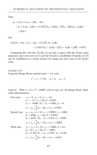 Then
k3 ˆ f …x0 ‡ h; y0 ‡ 2hk2 ÿ hk1†
ˆ f0 ‡ h…A0 ‡ f0B0† ‡ …1=2†h2
fC0 ‡ 2f0D0 ‡ f 2
0 E0 ‡ 2B0…A0 ‡ f0B0†g
‡ O…h3
†:
and
…1=6†…k1 ‡ 4k2 ‡ k3† ˆ hf0 ‡ …1=2†h2
…A0 ‡ f0B0†
‡ …1=6†h3
…C0 ‡ 2f0D0 ‡ f 2
0 E0 ‡ A0B0 ‡ f0B2
0† ‡ O…h4
†:
Comparing this with Eq. (13.26), we see that it agrees with the Taylor series
expansion (up to the term in h3
) and the formula is established. Formula (13.25)
can be established in a similar manner by taking one more term of the Taylor
series.
Example 13.6
Using the Runge±Kutta method and h ˆ 0:1, solve
y0
ˆ x ÿ y2
=10; x0 ˆ 0; y0 ˆ 1:
Solution: With h ˆ 0:1, h4
ˆ 0:0001 and we may use the Runge±Kutta third-
order approximation.
First step: x0 ˆ 0; y0 ˆ 0; f0 ˆ ÿ0:1;
k1 ˆ ÿ0:1, y0 ‡ hk1=2 ˆ 0:995;
k2 ˆ ÿ0:049; 2k2 ÿ k1 ˆ 0:002; k3 ˆ 0;
y1 ˆ y0 ‡
h
6
…k1 ‡ 4k2 ‡ k1† ˆ 0:9951:
Second step: x1 ˆ x0 ‡ h ˆ 0:1, y1 ˆ 0:9951, f1 ˆ 0:001,
k1 ˆ 0:001, y1 ‡ hk1=2 ˆ 0:9952;
k2 ˆ 0:051, 2k2 ÿ k1 ˆ 0:101, k3 ˆ 0:099,
y2 ˆ y1 ‡
h
6
…k1 ‡ 4k2 ‡ k1† ˆ 1:0002:
Third step: x2 ˆ x1 ‡ h ˆ 0:2; y2 ˆ 1:0002, f2 ˆ 0:1,
k1 ˆ 0:1, y2 ‡ hk1=2 ˆ 1:0052,
k2 ˆ 0:149; 2k2 ÿ k1 ˆ 0:198; k3 ˆ 0:196;
y3 ˆ y2 ‡
h
6
…k1 ‡ 4k2 ‡ k1† ˆ 1:0151:
475
NUMERICAL SOLUTIONS OF DIFFERENTIAL EQUATIONS
 