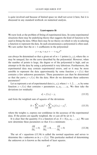 is quite involved and because of limited space we shall not cover it here, but it is
discussed in any standard textbook on numerical analysis.
Least-squares ®t
We now look at the problem of ®tting of experimental data. In some experimental
situations there may be underlying theory that suggests the kind of function to be
used in ®tting the data. Often there may be no theory on which to rely in selecting
a function to represent the data. In such circumstances a polynomial is often used.
We saw earlier that the m ‡ 1 coecients in the polynomial
y ˆ a0 ‡ a1x ‡    ‡ amxm
can always be determined so that a given set of m ‡ 1 points (xi; yi), where the xs
may be unequal, lies on the curve described by the polynomial. However, when
the number of points is large, the degree m of the polynomial is high, and an
attempt to ®t the data by using a polynomial is very laborious. Furthermore, the
experimental data may contain experimental errors, and so it may be more
sensible to represent the data approximately by some function y ˆ f …x† that
contains a few unknown parameters. These parameters can then be determined
so that the curve y ˆ f …x† ®ts the data. How do we determine these unknown
parameters?
Let us represent a set of experimental data (xi; yi), where i ˆ 1; 2; . . . ; n, by some
function y ˆ f …x† that contains r parameters a1; a2; . . . ; ar. We then take the
deviations (or residuals)
di ˆ f …xi† ÿ yi …13:32†
and form the weighted sum of squares of the deviations
S ˆ
X
n
iˆ1
wi…di†2
ˆ
X
n
iˆ1
wi‰ f …xi† ÿ yiŠ2
; …13:33†
where the weights wi express our con®dence in the accuracy of the experimental
data. If the points are equally weighted, the ws can all be set to 1.
It is clear that the quantity S is a function of as: S ˆ S…a1; a2; . . . ; ar†: We can
now determine these parameters so that S is a minimum:
@S
@a1
ˆ 0;
@S
@a2
ˆ 0; . . . ;
@S
@ar
ˆ 0: …13:34†
The set of r equations (13.34) is called the normal equations and serves to
determine the r unknown as in y ˆ f …x†. This particular method of determining
the unknown as is known as the method of least squares.
477
LEAST-SQUARES FIT
 