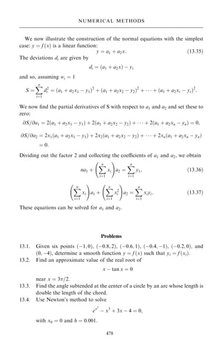 We now illustrate the construction of the normal equations with the simplest
case: y ˆ f …x† is a linear function:
y ˆ a1 ‡ a2x: …13:35†
The deviations di are given by
di ˆ …a1 ‡ a2x† ÿ yi
and so, assuming wi ˆ 1
S ˆ
X
n
iˆ1
d2
i ˆ …a1 ‡ a2x1 ÿ y1†2
‡ …a1 ‡ a2x2 ÿ y2†2
‡    ‡ …a1 ‡ a2xr ÿ yr†2
:
We now ®nd the partial derivatives of S with respect to a1 and a2 and set these to
zero:
@S=@a1 ˆ 2…a1 ‡ a2x1 ÿ y1† ‡ 2…a1 ‡ a2x2 ÿ y2† ‡    ‡ 2…a1 ‡ a2xn ÿ yn† ˆ 0;
@S=@a2 ˆ 2x1…a1 ‡ a2x1 ÿ y1† ‡ 2x2…a1 ‡ a2x2 ÿ y2† ‡    ‡ 2xn…a1 ‡ a2xn ÿ yn†
ˆ 0:
Dividing out the factor 2 and collecting the coecients of a1 and a2, we obtain
na1 ‡
X
n
iˆ1
xi
ÿ !
a2 ˆ
X
n
iˆ1
y1; …13:36†
X
n
iˆ1
xi
ÿ !
a1 ‡
X
n
iˆ1
x2
i
ÿ !
a2 ˆ
X
n
iˆ1
xiyi: …13:37†
These equations can be solved for a1 and a2.
Problems
13.1. Given six points …ÿ1; 0†, …ÿ0:8; 2†, …ÿ0:6; 1†, …ÿ0:4; ÿ1†, …ÿ0:2; 0†; and
…0; ÿ4†, determine a smooth function y ˆ f …x† such that yi ˆ f …xi†:
13.2. Find an approximate value of the real root of
x ÿ tan x ˆ 0
near x ˆ 3=2:
13.3. Find the angle subtended at the center of a circle by an arc whose length is
double the length of the chord.
13.4. Use Newton's method to solve
ex2
ÿ x3
‡ 3x ÿ 4 ˆ 0;
with x0 ˆ 0 and h ˆ 0:001:
478
NUMERICAL METHODS
 