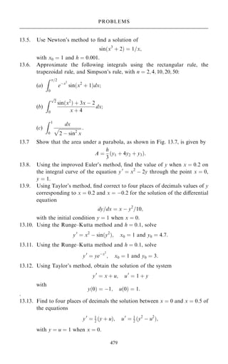 13.5. Use Newton's method to ®nd a solution of
sin…x3
‡ 2† ˆ 1=x;
with x0 ˆ 1 and h ˆ 0:001.
13.6. Approximate the following integrals using the rectangular rule, the
trapezoidal rule, and Simpson's rule, with n ˆ 2; 4; 10; 20; 50:
(a)
Z =2
0
eÿx2
sin…x2
‡ 1†dx;
(b)
Z 
2
p
0
sin…x2
† ‡ 3x ÿ 2
x ‡ 4
dx;
(c)
Z 1
0
dx

2 ÿ sin2
x
p :
13.7 Show that the area under a parabola, as shown in Fig. 13.7, is given by
A ˆ
h
3
…y1 ‡ 4y2 ‡ y3†:
13.8. Using the improved Euler's method, ®nd the value of y when x ˆ 0:2 on
the integral curve of the equation y0
ˆ x2
ÿ 2y through the point x ˆ 0,
y ˆ 1.
13.9. Using Taylor's method, ®nd correct to four places of decimals values of y
corresponding to x ˆ 0:2 and x ˆ ÿ0:2 for the solution of the diÿerential
equation
dy=dx ˆ x ÿ y2
=10;
with the initial condition y ˆ 1 when x ˆ 0.
13.10. Using the Runge±Kutta method and h ˆ 0:1, solve
y0
ˆ x2
ÿ sin…y2
†; x0 ˆ 1 and y0 ˆ 4:7:
13.11. Using the Runge±Kutta method and h ˆ 0:1, solve
y0
ˆ yeÿx2
; x0 ˆ 1 and y0 ˆ 3:
13.12. Using Taylor's method, obtain the solution of the system
y0
ˆ x ‡ u; u0
ˆ 1 ‡ y
with
y…0† ˆ ÿ1; u…0† ˆ 1:
.
13.13. Find to four places of decimals the solution between x ˆ 0 and x ˆ 0:5 of
the equations
y0
ˆ 1
2 …y ‡ u†; u0
ˆ 1
2 …y2
ÿ u2
†;
with y ˆ u ˆ 1 when x ˆ 0.
479
PROBLEMS
 