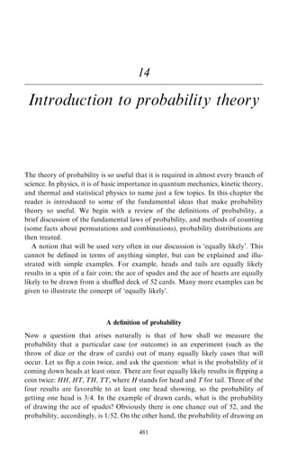 14
Introduction to probability theory
The theory of probability is so useful that it is required in almost every branch of
science. In physics, it is of basic importance in quantum mechanics, kinetic theory,
and thermal and statistical physics to name just a few topics. In this chapter the
reader is introduced to some of the fundamental ideas that make probability
theory so useful. We begin with a review of the de®nitions of probability, a
brief discussion of the fundamental laws of probability, and methods of counting
(some facts about permutations and combinations), probability distributions are
then treated.
A notion that will be used very often in our discussion is `equally likely'. This
cannot be de®ned in terms of anything simpler, but can be explained and illu-
strated with simple examples. For example, heads and tails are equally likely
results in a spin of a fair coin; the ace of spades and the ace of hearts are equally
likely to be drawn from a shu‚ed deck of 52 cards. Many more examples can be
given to illustrate the concept of `equally likely'.
A de®nition of probability
Now a question that arises naturally is that of how shall we measure the
probability that a particular case (or outcome) in an experiment (such as the
throw of dice or the draw of cards) out of many equally likely cases that will
occur. Let us ¯ip a coin twice, and ask the question: what is the probability of it
coming down heads at least once. There are four equally likely results in ¯ipping a
coin twice: HH, HT, TH, TT, where H stands for head and T for tail. Three of the
four results are favorable to at least one head showing, so the probability of
getting one head is 3/4. In the example of drawn cards, what is the probability
of drawing the ace of spades? Obviously there is one chance out of 52, and the
probability, accordingly, is 1/52. On the other hand, the probability of drawing an
481
 