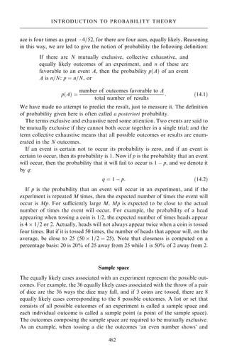 ace is four times as great ÿ4=52, for there are four aces, equally likely. Reasoning
in this way, we are led to give the notion of probability the following de®nition:
If there are N mutually exclusive, collective exhaustive, and
equally likely outcomes of an experiment, and n of these are
favorable to an event A, then the probability p…A† of an event
A is n=N: p ˆ n=N, or
p…A† ˆ
number of outcomes favorable to A
total number of results
: …14:1†
We have made no attempt to predict the result, just to measure it. The de®nition
of probability given here is often called a posteriori probability.
The terms exclusive and exhaustive need some attention. Two events are said to
be mutually exclusive if they cannot both occur together in a single trial; and the
term collective exhaustive means that all possible outcomes or results are enum-
erated in the N outcomes.
If an event is certain not to occur its probability is zero, and if an event is
certain to occur, then its probability is 1. Now if p is the probability that an event
will occur, then the probability that it will fail to occur is 1 ÿ p, and we denote it
by q:
q ˆ 1 ÿ p: …14:2†
If p is the probability that an event will occur in an experiment, and if the
experiment is repeated M times, then the expected number of times the event will
occur is Mp. For suciently large M, Mp is expected to be close to the actual
number of times the event will occur. For example, the probability of a head
appearing when tossing a coin is 1/2, the expected number of times heads appear
is 4  1=2 or 2. Actually, heads will not always appear twice when a coin is tossed
four times. But if it is tossed 50 times, the number of heads that appear will, on the
average, be close to 25 …50  1=2 ˆ 25). Note that closeness is computed on a
percentage basis: 20 is 20% of 25 away from 25 while 1 is 50% of 2 away from 2.
Sample space
The equally likely cases associated with an experiment represent the possible out-
comes. For example, the 36 equally likely cases associated with the throw of a pair
of dice are the 36 ways the dice may fall, and if 3 coins are tossed, there are 8
equally likely cases corresponding to the 8 possible outcomes. A list or set that
consists of all possible outcomes of an experiment is called a sample space and
each individual outcome is called a sample point (a point of the sample space).
The outcomes composing the sample space are required to be mutually exclusive.
As an example, when tossing a die the outcomes `an even number shows' and
482
INTRODUCTION TO PROBABILITY THEORY
 