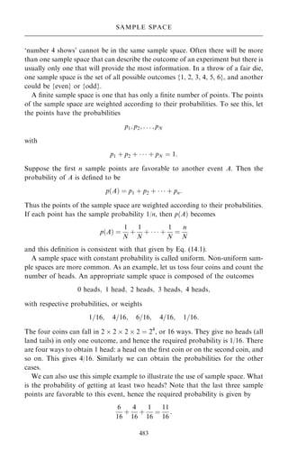 `number 4 shows' cannot be in the same sample space. Often there will be more
than one sample space that can describe the outcome of an experiment but there is
usually only one that will provide the most information. In a throw of a fair die,
one sample space is the set of all possible outcomes {1, 2, 3, 4, 5, 6}, and another
could be {even} or {odd}.
A ®nite sample space is one that has only a ®nite number of points. The points
of the sample space are weighted according to their probabilities. To see this, let
the points have the probabilities
p1; p2; . . . ; pN
with
p1 ‡ p2 ‡    ‡ pN ˆ 1:
Suppose the ®rst n sample points are favorable to another event A. Then the
probability of A is de®ned to be
p…A† ˆ p1 ‡ p2 ‡    ‡ pn:
Thus the points of the sample space are weighted according to their probabilities.
If each point has the sample probability 1/n, then p…A† becomes
p…A† ˆ
1
N
‡
1
N
‡    ‡
1
N
ˆ
n
N
and this de®nition is consistent with that given by Eq. (14.1).
A sample space with constant probability is called uniform. Non-uniform sam-
ple spaces are more common. As an example, let us toss four coins and count the
number of heads. An appropriate sample space is composed of the outcomes
0 heads; 1 head; 2 heads; 3 heads; 4 heads;
with respective probabilities, or weights
1=16; 4=16; 6=16; 4=16; 1=16:
The four coins can fall in 2  2  2  2 ˆ 24
, or 16 ways. They give no heads (all
land tails) in only one outcome, and hence the required probability is 1/16. There
are four ways to obtain 1 head: a head on the ®rst coin or on the second coin, and
so on. This gives 4/16. Similarly we can obtain the probabilities for the other
cases.
We can also use this simple example to illustrate the use of sample space. What
is the probability of getting at least two heads? Note that the last three sample
points are favorable to this event, hence the required probability is given by
6
16
‡
4
16
‡
1
16
ˆ
11
16
:
483
SAMPLE SPACE
 
