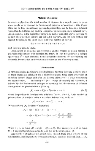 Methods of counting
In many applications the total number of elements in a sample space or in an
event needs to be counted. A fundamental principle of counting is this: if one
thing can be done in n diÿerent ways and another thing can be done in m diÿerent
ways, then both things can be done together or in succession in mn diÿerent ways.
As an example, in the example of throwing a pair of dice cited above, there are 36
equally like outcomes: the ®rst die can fall in six ways, and for each of these the
second die can also fall in six ways. The total number of ways is
6 ‡ 6 ‡ 6 ‡ 6 ‡ 6 ‡ 6 ˆ 6  6 ˆ 36
and these are equally likely.
Enumeration of outcomes can become a lengthy process, or it can become a
practical impossibility. For example, the throw of four dice generates a sample
space with 64
ˆ 1296 elements. Some systematic methods for the counting are
desirable. Permutation and combination formulas are often very useful.
Permutations
A permutation is a particular ordered selection. Suppose there are n objects and r
of these objects are arranged into r numbered spaces. Since there are n ways of
choosing the ®rst object, and after this is done there are n ÿ 1 ways of choosing
the second object, . . . ; and ®nally n ÿ …r ÿ 1† ways of choosing the rth object, it
follows by the fundamental principle of counting that the number of diÿerent
arrangements or permutations is given by
nPr ˆ n…n ÿ 1†…n ÿ 2†    …n ÿ r ‡ 1†: …14:3†
where the product on the right-hand side has r factors. We call nPr the number of
permutations of n objects taken r at a time. When r ˆ n, we have
nPn ˆ n…n ÿ 1†…n ÿ 2†    1 ˆ n!:
We can rewrite nPr in terms of factorials:
nPr ˆ n…n ÿ 1†…n ÿ 2†    …n ÿ r ‡ 1†
ˆ n…n ÿ 1†…n ÿ 2†    …n ÿ r ‡ 1†
…n ÿ r†    2  1
…n ÿ r†    2  1
ˆ
n!
…n ÿ r†!
:
When r ˆ n, we have nPn ˆ n!=…n ÿ n†! ˆ n!=0!. This reduces to n! if we have
0! ˆ 1 and mathematicians actually take this as the de®nition of 0!.
Suppose the n objects are not all diÿerent. Instead, there are n1 objects of one
kind (that is, indistinguishable from each other), n2 that is of a second kind; . . . ; nk
484
INTRODUCTION TO PROBABILITY THEORY
 