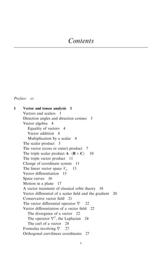 Contents
Preface xv
1 Vector and tensor analysis 1
Vectors and scalars 1
Direction angles and direction cosines 3
Vector algebra 4
Equality of vectors 4
Vector addition 4
Multiplication by a scalar 4
The scalar product 5
The vector (cross or outer) product 7
The triple scalar product A  …B  C† 10
The triple vector product 11
Change of coordinate system 11
The linear vector space Vn 13
Vector diÿerentiation 15
Space curves 16
Motion in a plane 17
A vector treatment of classical orbit theory 18
Vector diÿerential of a scalar ®eld and the gradient 20
Conservative vector ®eld 21
The vector diÿerential operator r 22
Vector diÿerentiation of a vector ®eld 22
The divergence of a vector 22
The operator r2
, the Laplacian 24
The curl of a vector 24
Formulas involving r 27
Orthogonal curvilinear coordinates 27
v
 