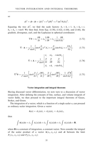so
ds2
ˆ dr  dr ˆ …dr†2
‡ r2
…d†2
‡ r2
sin2
…d†2
:
Equating the two ds2
, we ®nd the scale factors: h1 ˆ hr ˆ 1, h2 ˆ h ˆ r,
h3 ˆ h ˆ r sin . We then ®nd, from Eqs. (1.58), (1.62), (1.64), and (1.66), the
gradient, divergence, curl, and the Laplacian in spherical coordinates:
r ˆ ^
er
@
@r
‡ ^
e
1
r
@
@
‡ ^
e
1
r sin 
@
@
; …1:72†
r  A ˆ
1
r2 sin 
sin 
@
@r
…r2
Ar† ‡ r
@
@
…sin A† ‡ r
@A
@
 
; …1:73†
r  A ˆ
1
r2
sin 
^
er r^
e r sin ^
e
@
@r
@
@
@
@
Ar rAr r sin A
þ
þ
þ
þ
þ
þ
þ
þ
þ
þ
þ
þ
þ
þ
þ
þ
þ
þ
þ
þ
; …1:74†
r2
 ˆ
1
r2 sin 
sin 
@
@r
r2 @
@r
 
‡
@
@
sin 
@
@
 
‡
1
sin 
@2

@2
 #
: …1:75†
Vector integration and integral theorems
Having discussed vector diÿerentiation, we now turn to a discussion of vector
integration. After de®ning the concepts of line, surface, and volume integrals of
vector ®elds, we then proceed to the important integral theorems of Gauss,
Stokes, and Green.
The integration of a vector, which is a function of a single scalar u, can proceed
as ordinary scalar integration. Given a vector
A…u† ˆ A1…u†^
e1 ‡ A2…u†^
e2 ‡ A3…u†^
e3;
then
Z
A…u†du ˆ ^
e1
Z
A1…u†du ‡ ^
e2
Z
A2…u†du ‡ ^
e3
Z
A3…u†du ‡ B;
where B is a constant of integration, a constant vector. Now consider the integral
of the scalar product of a vector A…x1; x2; x3) and dr between the limit
P1…x1; x2; x3) and P2…x1; x2; x3†:
35
VECTOR INTEGRATION AND INTEGRAL THEOREMS
 