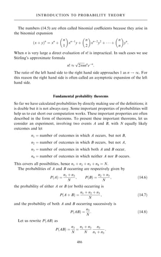 The numbers (14.5) are often called binomial coecients because they arise in
the binomial expansion
…x ‡ y†n
ˆ xn
‡
n
1
 
xnÿ1
y ‡
n
2
 
xnÿ2
y2
‡    ‡
n
n
 
yn
:
When n is very large a direct evaluation of n! is impractical. In such cases we use
Stirling's approximate formula
n! 

2n
p
nn
eÿn
:
The ratio of the left hand side to the right hand side approaches 1 as n ! 1. For
this reason the right hand side is often called an asymptotic expansion of the left
hand side.
Fundamental probability theorems
So far we have calculated probabilities by directly making use of the de®nitions; it
is doable but it is not always easy. Some important properties of probabilities will
help us to cut short our computation works. These important properties are often
described in the form of theorems. To present these important theorems, let us
consider an experiment, involving two events A and B, with N equally likely
outcomes and let
n1 ˆ number of outcomes in which A occurs; but not B;
n2 ˆ number of outcomes in which B occurs; but not A;
n3 ˆ number of outcomes in which both A and B occur;
n4 ˆ number of outcomes in which neither A nor B occurs:
This covers all possibilities, hence n1 ‡ n2 ‡ n3 ‡ n4 ˆ N:
The probabilities of A and B occurring are respectively given by
P…A† ˆ
n1 ‡ n3
N
; P…B† ˆ
n2 ‡ n3
N
; …14:6†
the probability of either A or B (or both) occurring is
P…A ‡ B† ˆ
n1 ‡ n2 ‡ n3
N
; …14:7†
and the probability of both A and B occurring successively is
P…AB† ˆ
n3
N
: …14:8†
Let us rewrite P…AB† as
P…AB† ˆ
n3
N
ˆ
n1 ‡ n3
N
n3
n1 ‡ n3
:
486
INTRODUCTION TO PROBABILITY THEORY
 