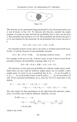 This theorem can be represented diagrammatically by the intersecting points sets
A and B shown in Fig. 14.1. To illustrate this theorem, consider the simple
example of tossing two dice and ®nd the probability that at least one die gives
2. The probability that both give 2 is 1/36. The probability that the ®rst die gives 2
is 1/6, and similarly for the second die. So the probability that at least one gives 2
is
P…A ‡ B† ˆ 1=6 ‡ 1=6 ÿ 1=36 ˆ 11=36:
For mutually exclusive events, that is, for events A, B which cannot both occur,
P…AB† ˆ 0 and the theorem of total probability becomes
P…A ‡ B† ˆ P…A† ‡ P…B†; for mutually exclusive events: …4:12†
For example, in the toss of a die, `4 shows' (event A) and `5 shows' (event B) are
mutually exclusive, the probability of getting either 4 or 5 is
P…A ‡ B† ˆ P…A† ‡ P…B† ˆ 1=6 ‡ 1=6 ˆ 1=3:
The theorems of total and joint probability for uniform sample spaces estab-
lished above are also valid for arbitrary sample spaces. Let us consider a ®nite
sample space, its events Ei are so numbered that E1; E2; . . . ; Ej are favorable to
A; Ej‡1; . . . ; Ek are favorable to both A and B, and Ek‡1; . . . ; Em are favorable to B
only. If the associated probabilities are pi, then Eq. (14.11) is equivalent to the
identity
p1 ‡    ‡ pm ˆ …p1 ‡    ‡ pj ‡ pj‡1 ‡    ‡ pk†
‡ …pj‡1 ‡    ‡ pk ‡ pk‡1 ‡    ‡ pm† ÿ …pj‡1 ‡    ‡ pm†:
The sums within the three parentheses on the right hand side represent, respec-
tively, P…A†P…B†; and P…AB† by de®nition. Similarly, we have
P…AB† ˆ pj‡1 ‡    ‡ pk
ˆ …p1 ‡    ‡ pk†
pj‡1
p1 ‡    ‡ pk
‡    ‡
pk
p1 ‡    ‡ pk
 
ˆ P…A†PA…B†;
which is Eq. (14.9).
488
INTRODUCTION TO PROBABILITY THEORY
Figure 14.1.
 