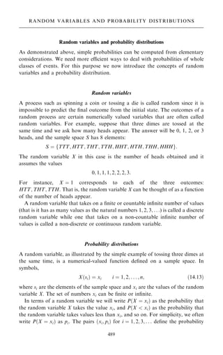 Random variables and probability distributions
As demonstrated above, simple probabilities can be computed from elementary
considerations. We need more ecient ways to deal with probabilities of whole
classes of events. For this purpose we now introduce the concepts of random
variables and a probability distribution.
Random variables
A process such as spinning a coin or tossing a die is called random since it is
impossible to predict the ®nal outcome from the initial state. The outcomes of a
random process are certain numerically valued variables that are often called
random variables. For example, suppose that three dimes are tossed at the
same time and we ask how many heads appear. The answer will be 0, 1, 2, or 3
heads, and the sample space S has 8 elements:
S ˆ fTTT; HTT; THT; TTH; HHT; HTH; THH; HHHg:
The random variable X in this case is the number of heads obtained and it
assumes the values
0; 1; 1; 1; 2; 2; 2; 3:
For instance, X ˆ 1 corresponds to each of the three outcomes:
HTT; THT; TTH. That is, the random variable X can be thought of as a function
of the number of heads appear.
A random variable that takes on a ®nite or countable in®nite number of values
(that is it has as many values as the natural numbers 1; 2; 3; . . .) is called a discrete
random variable while one that takes on a non-countable in®nite number of
values is called a non-discrete or continuous random variable.
Probability distributions
A random variable, as illustrated by the simple example of tossing three dimes at
the same time, is a numerical-valued function de®ned on a sample space. In
symbols,
X…si† ˆ xi i ˆ 1; 2; . . . ; n; …14:13†
where si are the elements of the sample space and xi are the values of the random
variable X. The set of numbers xi can be ®nite or in®nite.
In terms of a random variable we will write P…X ˆ xi† as the probability that
the random variable X takes the value xi, and P…X  xi† as the probability that
the random variable takes values less than xi, and so on. For simplicity, we often
write P…X ˆ xi† as pi. The pairs …xi; pi† for i ˆ 1; 2; 3; . . . de®ne the probability
489
RANDOM VARIABLES AND PROBABILITY DISTRIBUTIONS
 