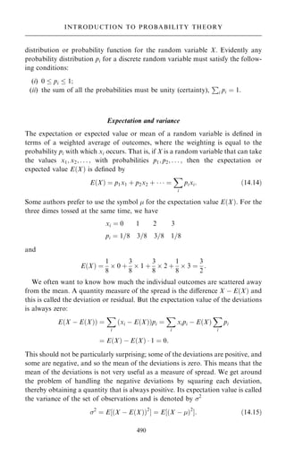 distribution or probability function for the random variable X. Evidently any
probability distribution pi for a discrete random variable must satisfy the follow-
ing conditions:
(i) 0  pi  1;
(ii) the sum of all the probabilities must be unity (certainty),
P
i pi ˆ 1:
Expectation and variance
The expectation or expected value or mean of a random variable is de®ned in
terms of a weighted average of outcomes, where the weighting is equal to the
probability pi with which xi occurs. That is, if X is a random variable that can take
the values x1; x2; . . . ; with probabilities p1; p2; . . . ; then the expectation or
expected value E…X† is de®ned by
E…X† ˆ p1x1 ‡ p2x2 ‡    ˆ
X
i
pixi: …14:14†
Some authors prefer to use the symbol  for the expectation value E…X†. For the
three dimes tossed at the same time, we have
xi ˆ 0 1 2 3
pi ˆ 1=8 3=8 3=8 1=8
and
E…X† ˆ
1
8
 0 ‡
3
8
 1 ‡
3
8
 2 ‡
1
8
 3 ˆ
3
2
:
We often want to know how much the individual outcomes are scattered away
from the mean. A quantity measure of the spread is the diÿerence X ÿ E…X† and
this is called the deviation or residual. But the expectation value of the deviations
is always zero:
E…X ÿ E…X†† ˆ
X
i
…xi ÿ E…X††pi ˆ
X
i
xipi ÿ E…X†
X
i
pi
ˆ E…X† ÿ E…X†  1 ˆ 0:
This should not be particularly surprising; some of the deviations are positive, and
some are negative, and so the mean of the deviations is zero. This means that the
mean of the deviations is not very useful as a measure of spread. We get around
the problem of handling the negative deviations by squaring each deviation,
thereby obtaining a quantity that is always positive. Its expectation value is called
the variance of the set of observations and is denoted by 2
2
ˆ E‰…X ÿ E…X††2
Š ˆ E‰…X ÿ †2
Š: …14:15†
490
INTRODUCTION TO PROBABILITY THEORY
 