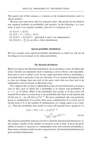 The square root of the variance, , is known as the standard deviation, and it is
always positive.
We now state some basic rules for expected values. The proofs can be found in
any standard textbook on probability and statistics. In the following c is a con-
stant, X and Y are random variables, and h…X† is a function of X:
(1) E…cX† ˆ cE…X†;
(2) E…X ‡ Y† ˆ E…X† ‡ E…Y†;
(3) E…XY† ˆ E…X†E…Y† (provided X and Y are independent);
(4) E…h…X†† ˆ
P
i h…xi†pi (for a ®nite distribution).
Special probability distributions
We now consider some special probability distributions in which we will use all
the things we have learned so far about probability.
The binomial distribution
Before we discuss the binomial distribution, let us introduce a term, the Bernoulli
trials. Consider an experiment such as spinning a coin or throw a die repeatedly.
Each spin or toss is called a trial. In any single trial there will be a probability p
associated with a particular event (or outcome). If p is constant throughout (that
is, does not change from one trial to the next), such trials are then said to be
independent and are known as Bernoulli trials.
Now suppose that we have n independent events of some kind (such as tossing a
coin or die), each of which has a probability p of success and probability of
q ˆ …1 ÿ p† of failure. What is the probability that exactly m of the events will
succeed? If we select m events from n, the probability that these m will succeed and
all the rest …n ÿ m† will fail is pm
qnÿm
. We have considered only one particular
group or combination of m events. How many combinations of m events can be
chosen from n? It is the number of combinations of n things taken m at a time:
nCm. Thus the probability that exactly m events will succeed from a group of n is
f …m† ˆ P…X ˆ m† ˆ nCmpm
q…nÿm†
ˆ
n!
m!…n ÿ m†!
pm
q…nÿm†
: …14:16†
This discrete probability function (14.16) is called the binomial distribution for X,
the random variable of the number of successes in the n trials. It gives the prob-
ability of exactly m successes in n independent trials with constant probability p.
Since many statistical studies involve repeated trials, the binomial distribution has
great practical importance.
491
SPECIAL PROBABILITY DISTRIBUTIONS
 