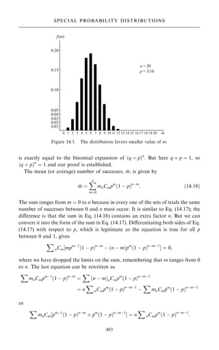 is exactly equal to the binomial expansion of …q ‡ p†n
. But here q ‡ p ˆ 1, so
…q ‡ p†n
ˆ 1 and our proof is established.
The mean (or average) number of successes, 
m, is given by

m ˆ
X
n
mˆ0
mnCmpm
…1 ÿ p†nÿm
: …14:18†
The sum ranges from m ˆ 0 to n because in every one of the sets of trials the same
number of successes between 0 and n must occur. It is similar to Eq. (14.17); the
diÿerence is that the sum in Eq. (14.18) contains an extra factor n. But we can
convert it into the form of the sum in Eq. (14.17). Diÿerentiating both sides of Eq.
(14.17) with respect to p, which is legitimate as the equation is true for all p
between 0 and 1, gives
X
nCm‰mpmÿ1
…1 ÿ p†nÿm
ÿ …n ÿ m†pm
…1 ÿ p†nÿmÿ1
Š ˆ 0;
where we have dropped the limits on the sum, remembering that m ranges from 0
to n. The last equation can be rewritten as
X
mnCmpmÿ1
…1 ÿ p†nÿm
ˆ
X
…n ÿ m†nCmpm
…1 ÿ p†nÿmÿ1
ˆ n
X
nCmpm
…1 ÿ p†nÿmÿ1
ÿ
X
mnCmpm
…1 ÿ p†nÿmÿ1
or
X
mnCm‰pmÿ1
…1 ÿ p†nÿm
‡ pm
…1 ÿ p†nÿmÿ1
Š ˆ n
X
nCmpm
…1 ÿ p†nÿmÿ1
:
493
SPECIAL PROBABILITY DISTRIBUTIONS
Figure 14.3. The distribution favors smaller value of m.
 