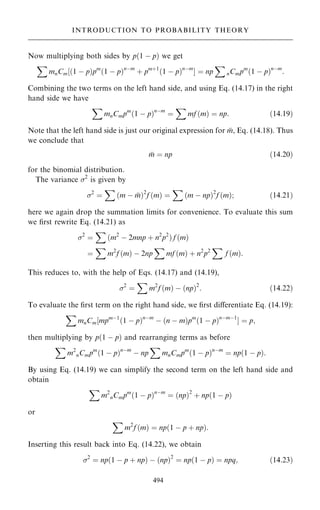 Now multiplying both sides by p…1 ÿ p† we get
X
mnCm‰…1 ÿ p†pm
…1 ÿ p†nÿm
‡ pm‡1
…1 ÿ p†nÿm
Š ˆ np
X
nCmpm
…1 ÿ p†nÿm
:
Combining the two terms on the left hand side, and using Eq. (14.17) in the right
hand side we have
X
mnCmpm
…1 ÿ p†nÿm
ˆ
X
mf …m† ˆ np: …14:19†
Note that the left hand side is just our original expression for 
m, Eq. (14.18). Thus
we conclude that

m ˆ np …14:20†
for the binomial distribution.
The variance 2
is given by
2
ˆ
X
…m ÿ 
m†2
f …m† ˆ
X
…m ÿ np†2
f …m†; …14:21†
here we again drop the summation limits for convenience. To evaluate this sum
we ®rst rewrite Eq. (14.21) as
2
ˆ
X
…m2
ÿ 2mnp ‡ n2
p2
† f …m†
ˆ
X
m2
f …m† ÿ 2np
X
mf …m† ‡ n2
p2
X
f …m†:
This reduces to, with the help of Eqs. (14.17) and (14.19),
2
ˆ
X
m2
f …m† ÿ …np†2
: …14:22†
To evaluate the ®rst term on the right hand side, we ®rst diÿerentiate Eq. (14.19):
X
mnCm‰mpmÿ1
…1 ÿ p†nÿm
ÿ …n ÿ m†pm
…1 ÿ p†nÿmÿ1
Š ˆ p;
then multiplying by p…1 ÿ p† and rearranging terms as before
X
m2
nCmpm
…1 ÿ p†nÿm
ÿ np
X
mnCmpm
…1 ÿ p†nÿm
ˆ np…1 ÿ p†:
By using Eq. (14.19) we can simplify the second term on the left hand side and
obtain
X
m2
nCmpm
…1 ÿ p†nÿm
ˆ …np†2
‡ np…1 ÿ p†
or
X
m2
f …m† ˆ np…1 ÿ p ‡ np†:
Inserting this result back into Eq. (14.22), we obtain
2
ˆ np…1 ÿ p ‡ np† ÿ …np†2
ˆ np…1 ÿ p† ˆ npq; …14:23†
494
INTRODUCTION TO PROBABILITY THEORY
 