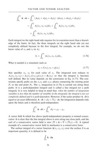Z P2
P1
A  dr ˆ
Z P2
P1
…A1^
e1 ‡ A2^
e2 ‡ A3^
e3†  …dx1^
e1 ‡ dx2^
e2 ‡ dx3^
e3†
ˆ
Z P2
P1
A1…x1; x2; x3†dx1 ‡
Z P2
P1
A2…x1; x2; x3†dx2
‡
Z P2
P1
A3…x1; x2; x3†dx3:
Each integral on the right hand side requires for its execution more than a knowl-
edge of the limits. In fact, the three integrals on the right hand side are not
completely de®ned because in the ®rst integral, for example, we do not the
know value of x2 and x3 in A1:
I1 ˆ
Z P2
P1
A1…x1; x2; x3†dx1: …1:76†
What is needed is a statement such as
x2 ˆ f …x1†; x3 ˆ g…x1† …1:77†
that speci®es x2, x3 for each value of x1. The integrand now reduces to
A1…x1; x2; x3† ˆ A1…x1; f …x1†; g…x1†† ˆ B1…x1† so that the integral I1 becomes
well de®ned. But its value depends on the constraints in Eq. (1.77). The con-
straints specify paths on the x1x2 and x3x1 planes connecting the starting point
P1 to the end point P2. The x1 integration in (1.76) is carried out along these
paths. It is a path-dependent integral and is called a line integral (or a path
integral). It is very helpful to keep in mind that: when the number of integration
variables is less than the number of variables in the integrand, the integral is not yet
completely de®ned and it is path-dependent. However, if the scalar product A  dr is
equal to an exact diÿerential, A  dr ˆ d' ˆ r'  dr, the integration depends only
upon the limits and is therefore path-independent:
Z P2
P1
A  dr ˆ
Z P2
P1
d' ˆ '2 ÿ '1:
A vector ®eld A which has above (path-independent) property is termed conser-
vative. It is clear that the line integral above is zero along any close path, and the
curl of a conservative vector ®eld is zero …r  A ˆ r  …r'† ˆ 0†. A typical
example of a conservative vector ®eld in mechanics is a conservative force.
The surface integral of a vector function A…x1; x2; x3† over the surface S is an
important quantity; it is de®ned to be
Z
S
A  da;
36
VECTOR AND TENSOR ANALYSIS
 