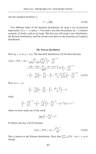 and the standard deviation ;
 ˆ

npq
p
: …14:24†
Two diÿerent limits of the binomial distribution for large n are of practical
importance: (1) n ! 1 and p ! 0 in such a way that the product np ˆ  remains
constant; (2) both n and pn are large. The ®rst case will result a new distribution,
the Poisson distribution, and the second cases gives us the Gaussian (or Laplace)
distribution.
The Poisson distribution
Now np ˆ ; so p ˆ =n. The binomial distribution (14.16) then becomes
f …m† ˆ P…X ˆ m† ˆ
n!
m!…n ÿ m†!

n
 m
1 ÿ

n
 nÿm
ˆ
n…n ÿ 1†…n ÿ 2†    …n ÿ m ‡ 1†
m!nm m
1 ÿ

n
 nÿm
ˆ 1 ÿ
1
n
 
1 ÿ
2
n
 
   1 ÿ
m ÿ 1
n
 
m
m!
1 ÿ

n
 nÿm
: …14:25†
Now as n ! 1,
1 ÿ
1
n
 
1 ÿ
2
n
 
   1 ÿ
m ÿ 1
n
 
! 1;
while
1 ÿ

n
 nÿm
ˆ 1 ÿ

n
 n
1 ÿ

n
 ÿm
! eÿ
ÿ 
1
… † ˆ eÿ
;
where we have made use of the result
lim
n!1
1 ‡

n
 n
ˆ e
:
It follows that Eq. (14.25) becomes
f …m† ˆ P…X ˆ m† ˆ
m
eÿ
m!
: …14:26†
This is known as the Poisson distribution. Note that
P1
mˆ0 P…X ˆ m† ˆ 1; as it
should.
495
SPECIAL PROBABILITY DISTRIBUTIONS
 