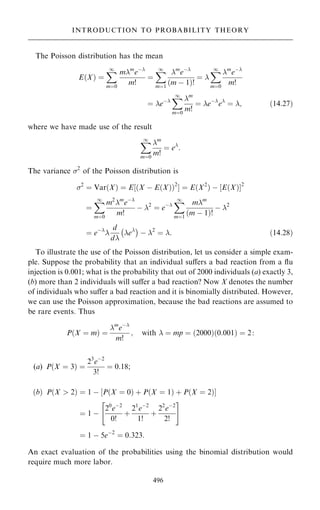 The Poisson distribution has the mean
E…X† ˆ
X
1
mˆ0
mm
eÿ
m!
ˆ
X
1
mˆ1
m
eÿ
…m ÿ 1†!
ˆ 
X
1
mˆ0
m
eÿ
m!
ˆ eÿ
X
1
mˆ0
m
m!
ˆ eÿ
e
ˆ ; …14:27†
where we have made use of the result
X
1
mˆ0
m
m!
ˆ e
:
The variance 2
of the Poisson distribution is
2
ˆ Var…X† ˆ E‰…X ÿ E…X††2
Š ˆ E…X2
† ÿ ‰E…X†Š2
ˆ
X
1
mˆ0
m2
m
eÿ
m!
ÿ 2
ˆ eÿ
X
1
mˆ1
mm
…m ÿ 1†!
ÿ 2
ˆ eÿ

d
d
e
ÿ 
ÿ 2
ˆ : …14:28†
To illustrate the use of the Poisson distribution, let us consider a simple exam-
ple. Suppose the probability that an individual suÿers a bad reaction from a ¯u
injection is 0.001; what is the probability that out of 2000 individuals (a) exactly 3,
(b) more than 2 individuals will suÿer a bad reaction? Now X denotes the number
of individuals who suÿer a bad reaction and it is binomially distributed. However,
we can use the Poisson approximation, because the bad reactions are assumed to
be rare events. Thus
P…X ˆ m† ˆ
m
eÿ
m!
; with  ˆ mp ˆ …2000†…0:001† ˆ 2:
(a) P…X ˆ 3† ˆ
23
eÿ2
3!
ˆ 0:18;
…b† P…X  2† ˆ 1 ÿ ‰P…X ˆ 0† ‡ P…X ˆ 1† ‡ P…X ˆ 2†Š
ˆ 1 ÿ
20
eÿ2
0!
‡
21
eÿ2
1!
‡
22
eÿ2
2!
 #
ˆ 1 ÿ 5eÿ2
ˆ 0:323:
An exact evaluation of the probabilities using the binomial distribution would
require much more labor.
496
INTRODUCTION TO PROBABILITY THEORY
 
